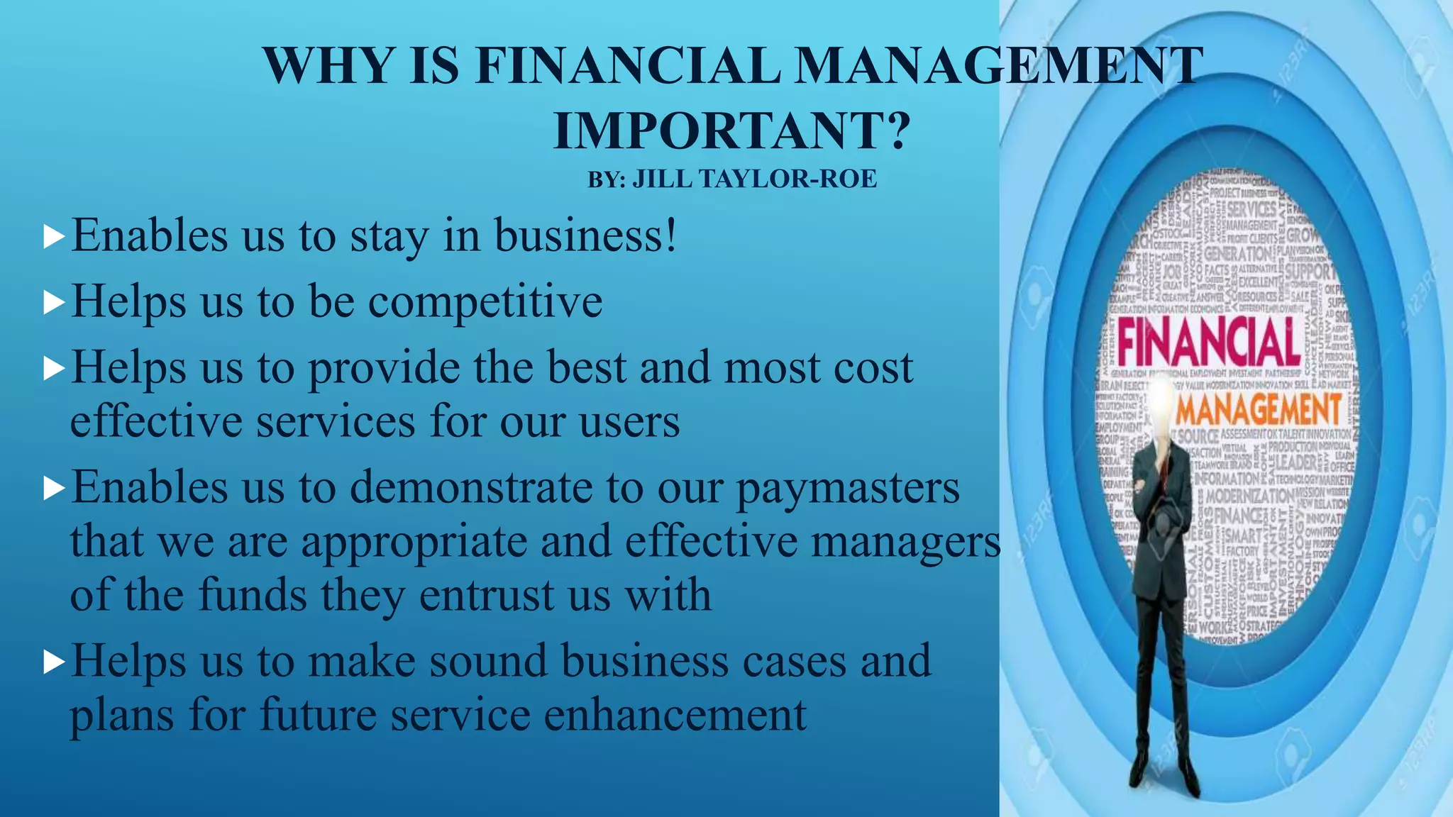 WHY IS FINANCIAL MANAGEMENT
IMPORTANT?
BY: JILL TAYLOR-ROE
Enables us to stay in business!
Helps us to be competitive
Helps us to provide the best and most cost
effective services for our users
Enables us to demonstrate to our paymasters
that we are appropriate and effective managers
of the funds they entrust us with
Helps us to make sound business cases and
plans for future service enhancement
 