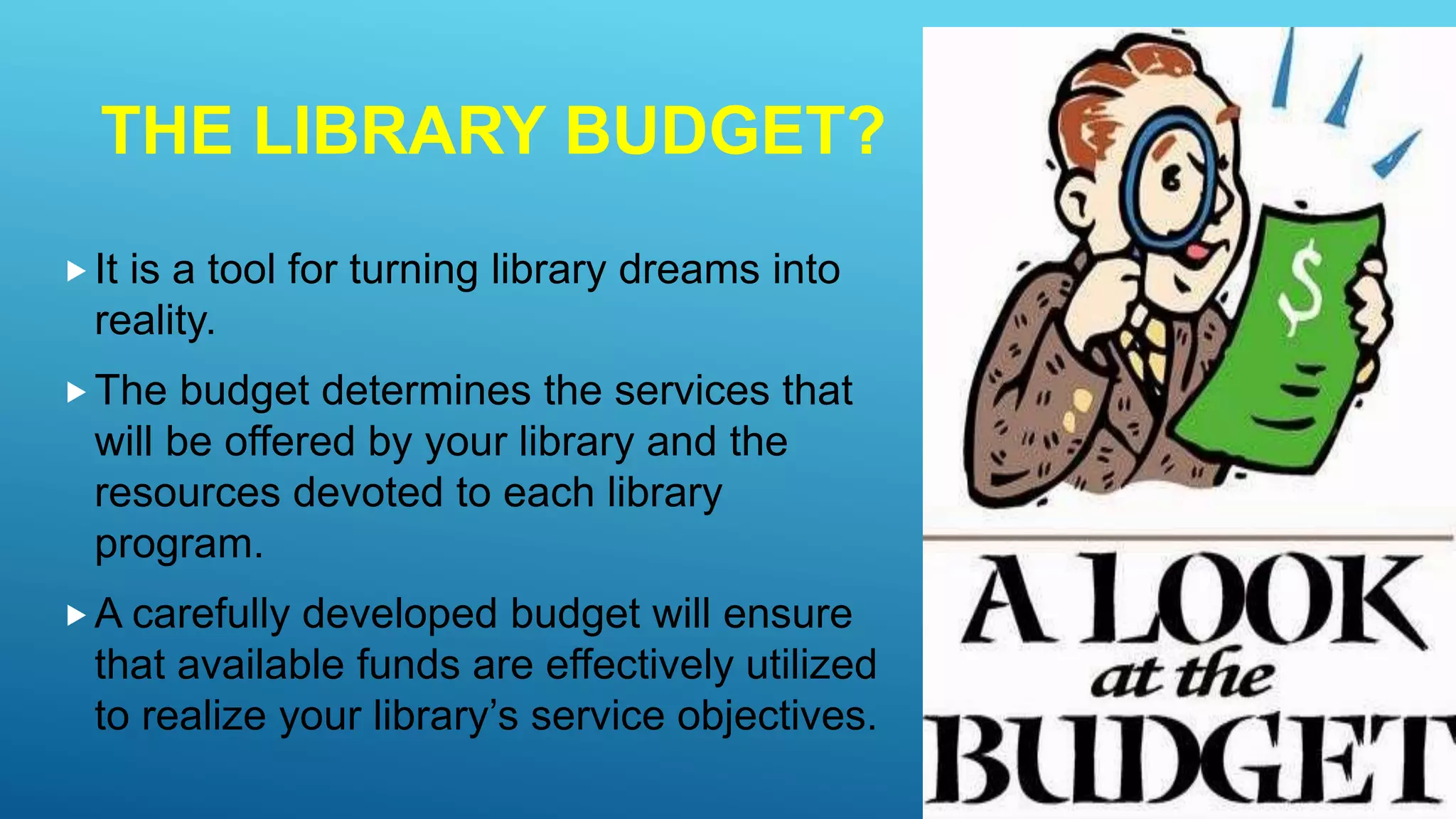 THE LIBRARY BUDGET?
It is a tool for turning library dreams into
reality.
The budget determines the services that
will be offered by your library and the
resources devoted to each library
program.
A carefully developed budget will ensure
that available funds are effectively utilized
to realize your library’s service objectives.
 