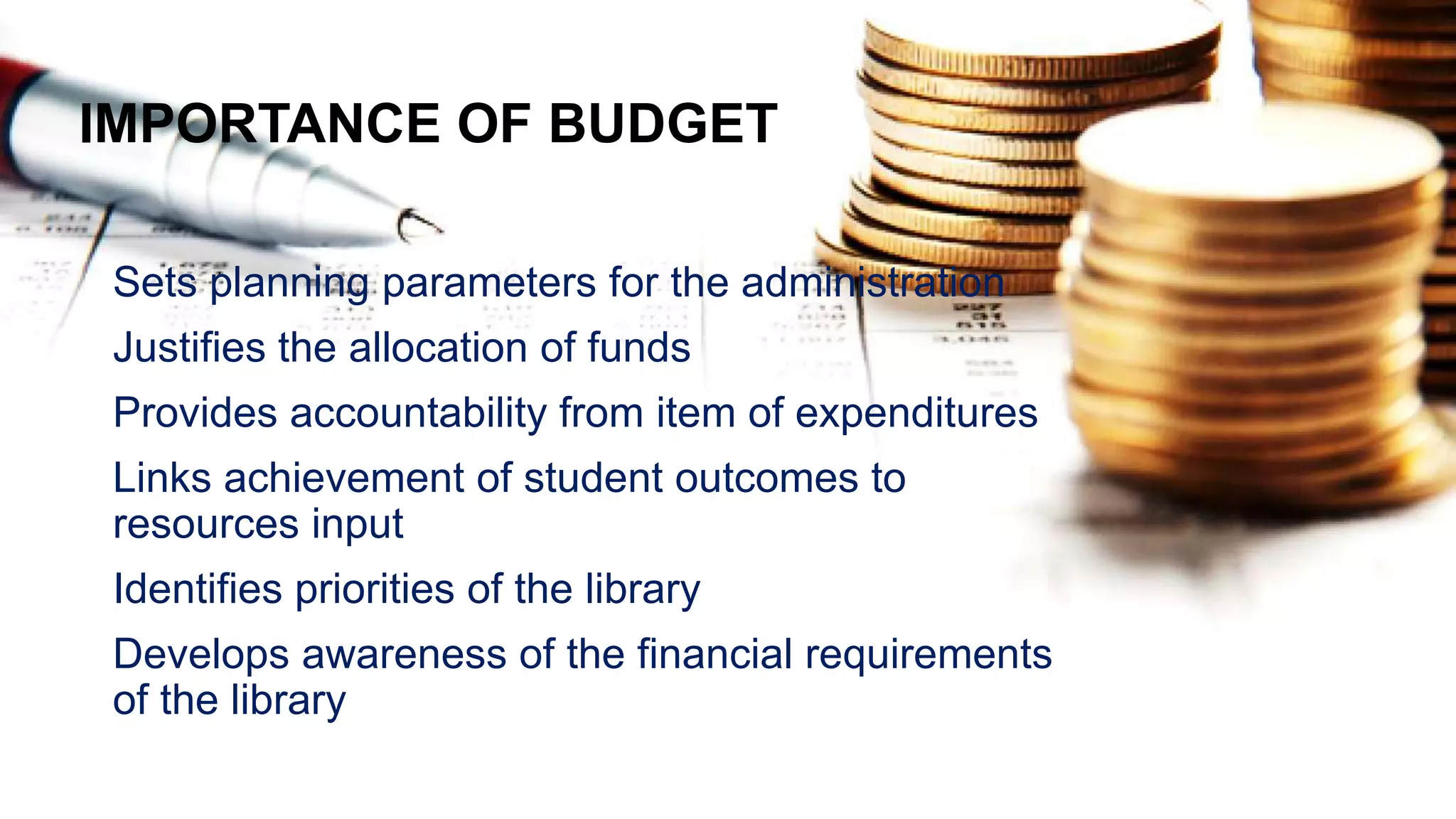 IMPORTANCE OF BUDGET
Sets planning parameters for the administration
Justifies the allocation of funds
Provides accountability from item of expenditures
Links achievement of student outcomes to
resources input
Identifies priorities of the library
Develops awareness of the financial requirements
of the library
 