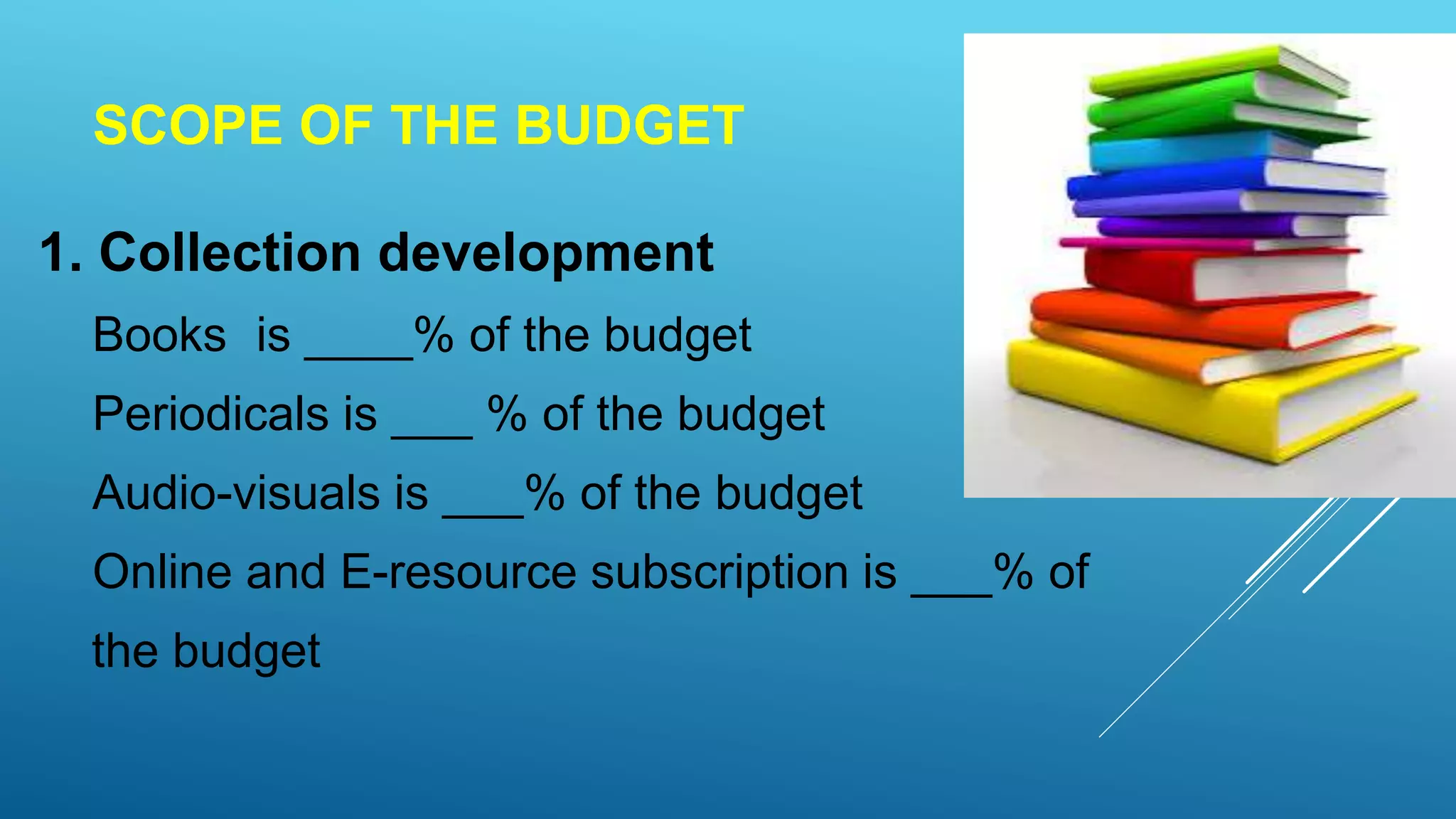 SCOPE OF THE BUDGET
1. Collection development
Books is ____% of the budget
Periodicals is ___ % of the budget
Audio-visuals is ___% of the budget
Online and E-resource subscription is ___% of
the budget
 