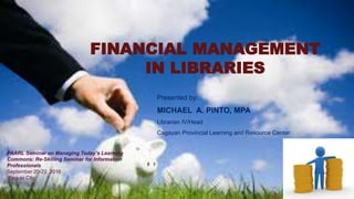 FINANCIAL MANAGEMENT
IN LIBRARIES
Presented by:
MICHAEL A. PINTO, MPA
Librarian IV/Head
Cagayan Provincial Learning and Resource Center
PAARL Seminar on Managing Today’s Learning
Commons: Re-Skilling Seminar for Information
Professionals
September 20-22, 2016
Baguio City
 