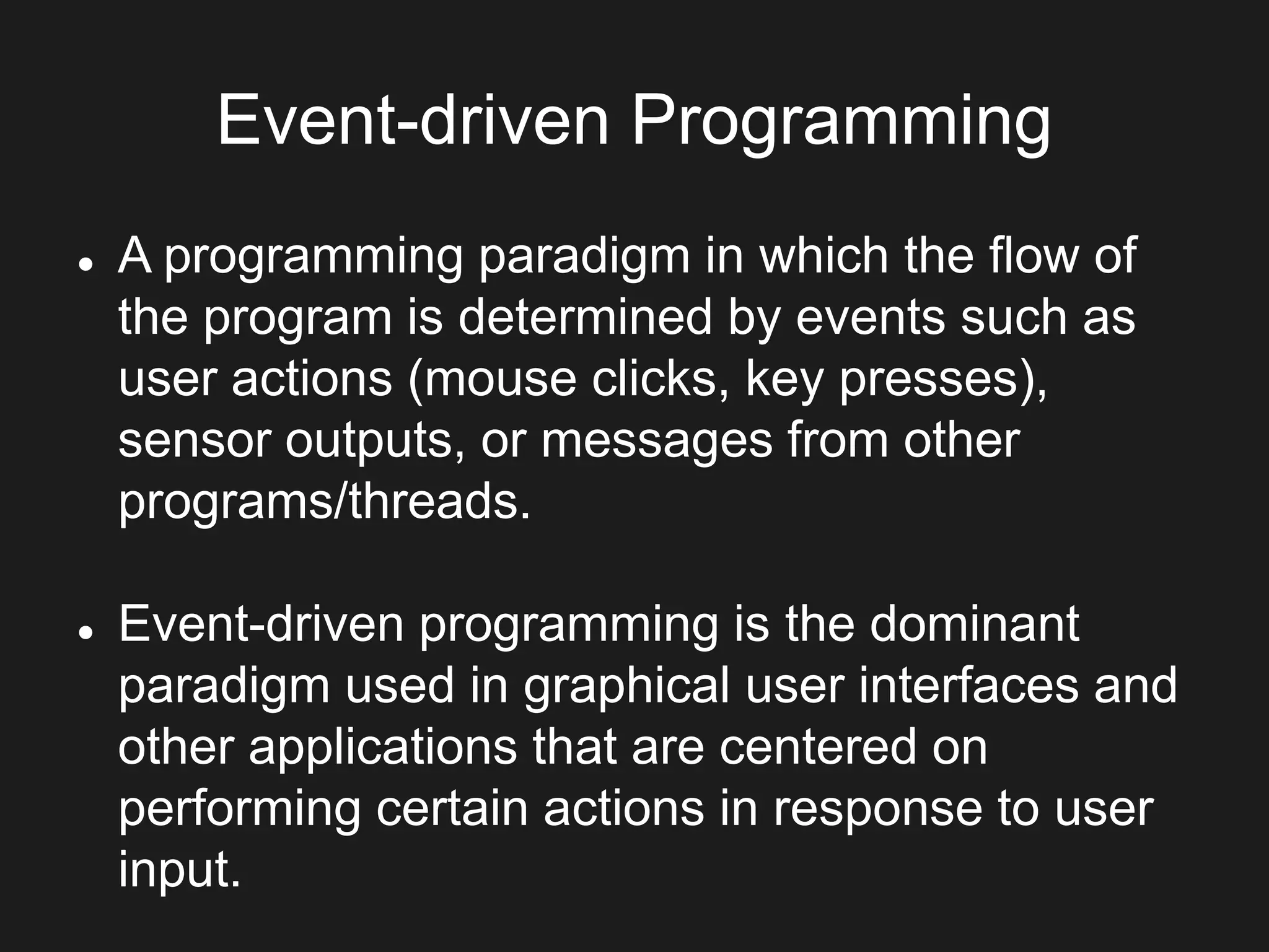 Event-driven Programming
 A programming paradigm in which the flow of
the program is determined by events such as
user actions (mouse clicks, key presses),
sensor outputs, or messages from other
programs/threads.
 Event-driven programming is the dominant
paradigm used in graphical user interfaces and
other applications that are centered on
performing certain actions in response to user
input.
 
