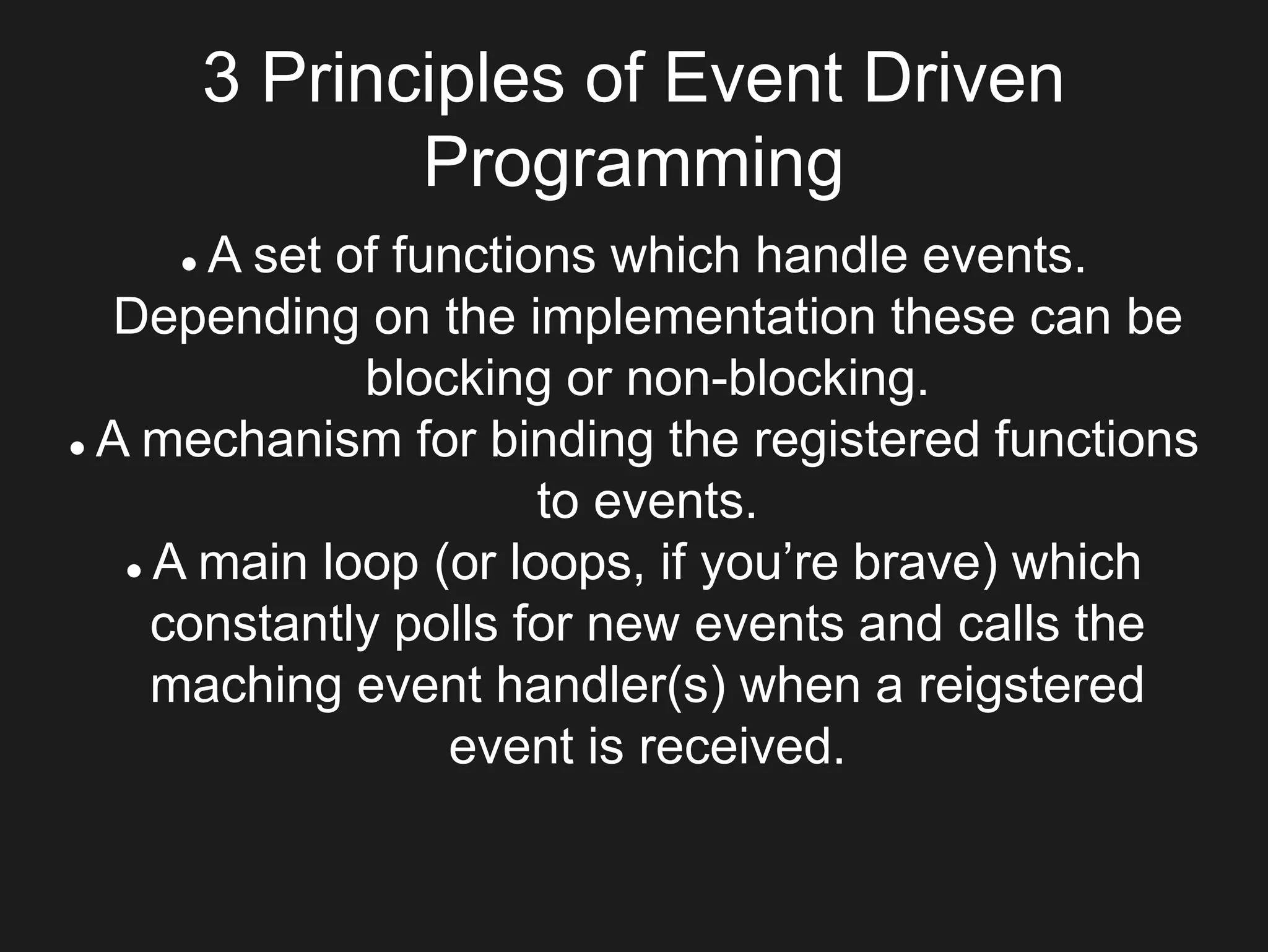 3 Principles of Event Driven
Programming
 A set of functions which handle events.
Depending on the implementation these can be
blocking or non-blocking.
 A mechanism for binding the registered functions
to events.
 A main loop (or loops, if you’re brave) which
constantly polls for new events and calls the
maching event handler(s) when a reigstered
event is received.
 