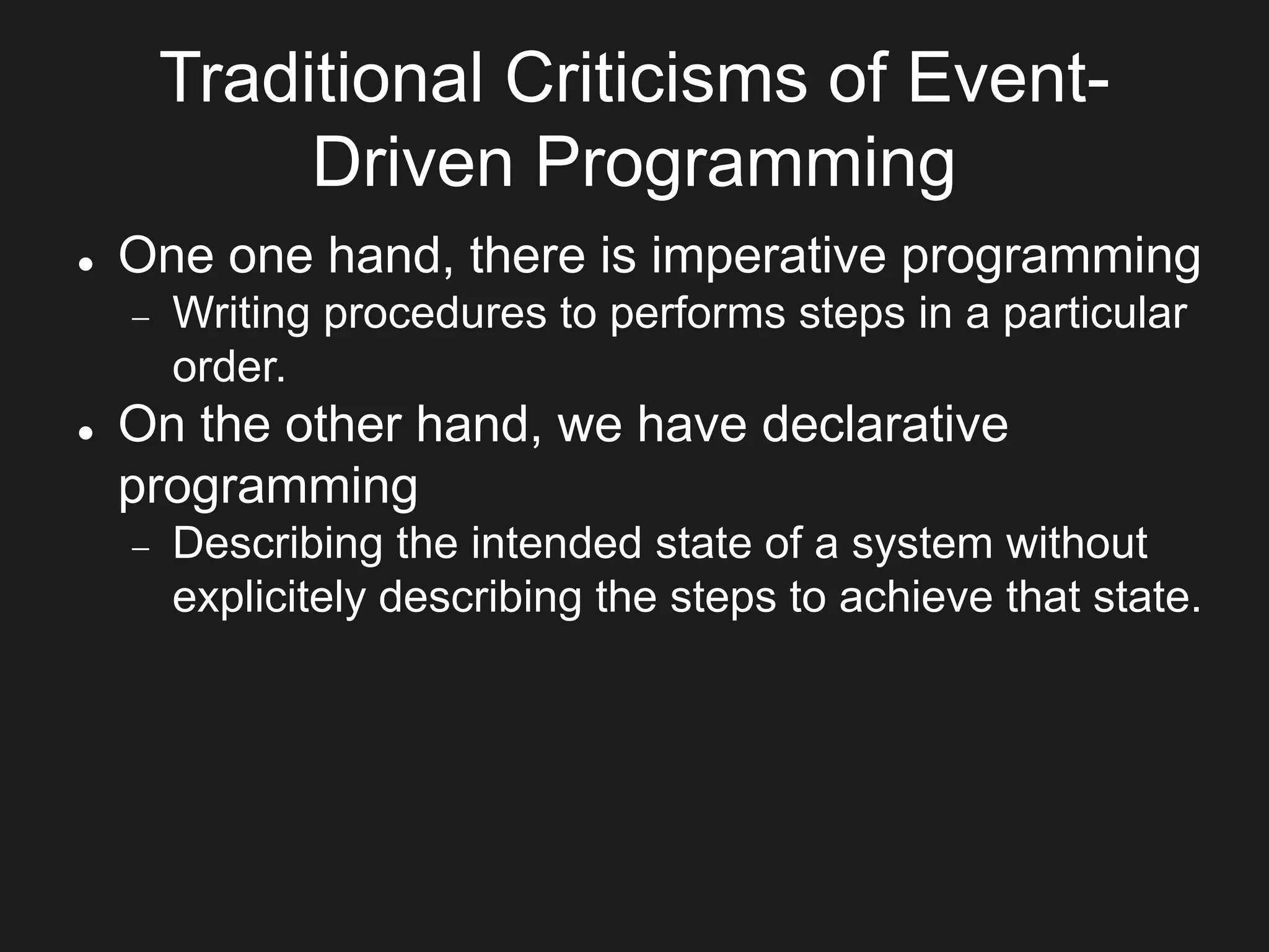 Traditional Criticisms of Event-
Driven Programming
 One one hand, there is imperative programming
 Writing procedures to performs steps in a particular
order.
 On the other hand, we have declarative
programming
 Describing the intended state of a system without
explicitely describing the steps to achieve that state.
 