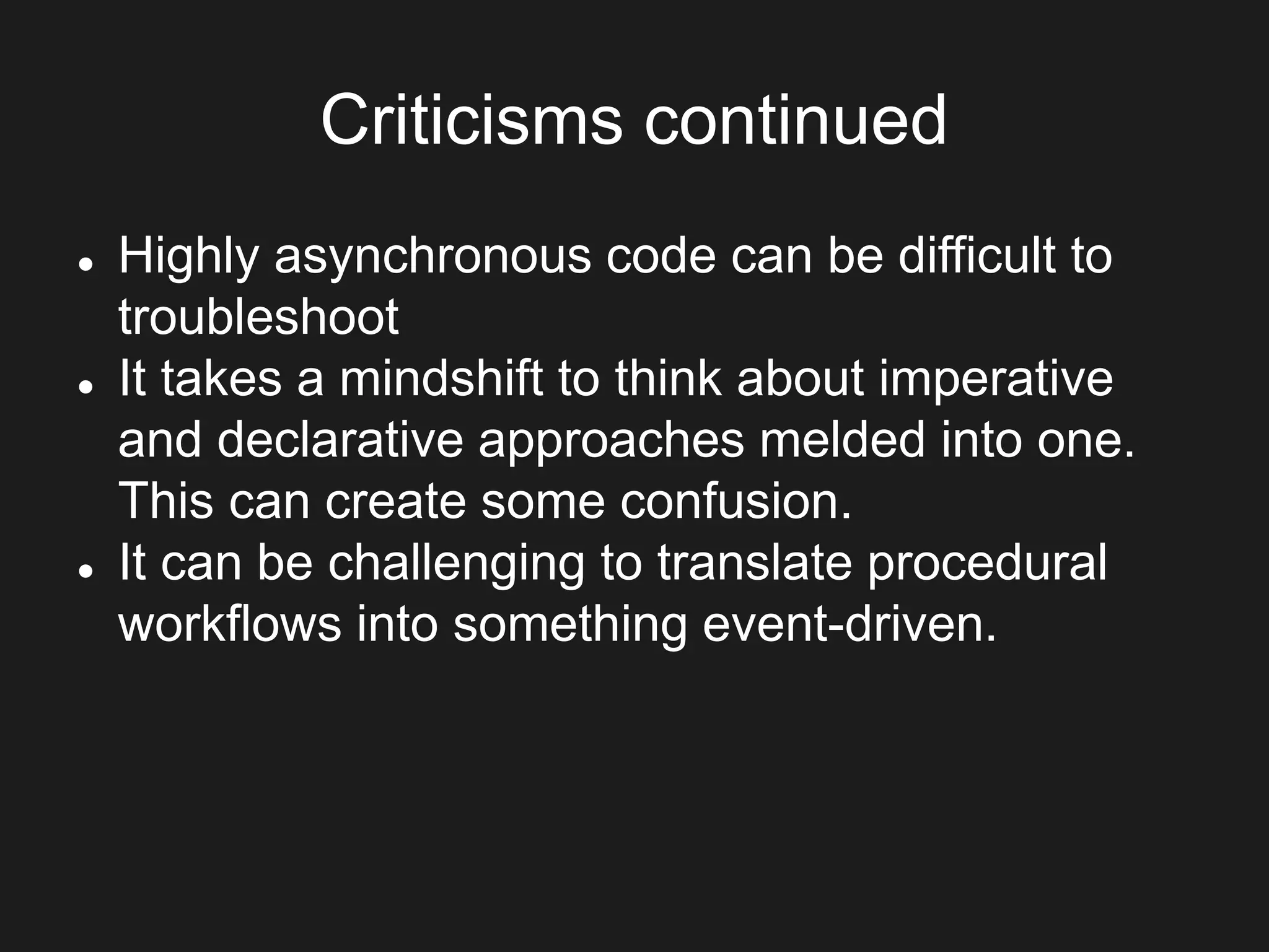 Criticisms continued
 Highly asynchronous code can be difficult to
troubleshoot
 It takes a mindshift to think about imperative
and declarative approaches melded into one.
This can create some confusion.
 It can be challenging to translate procedural
workflows into something event-driven.
 