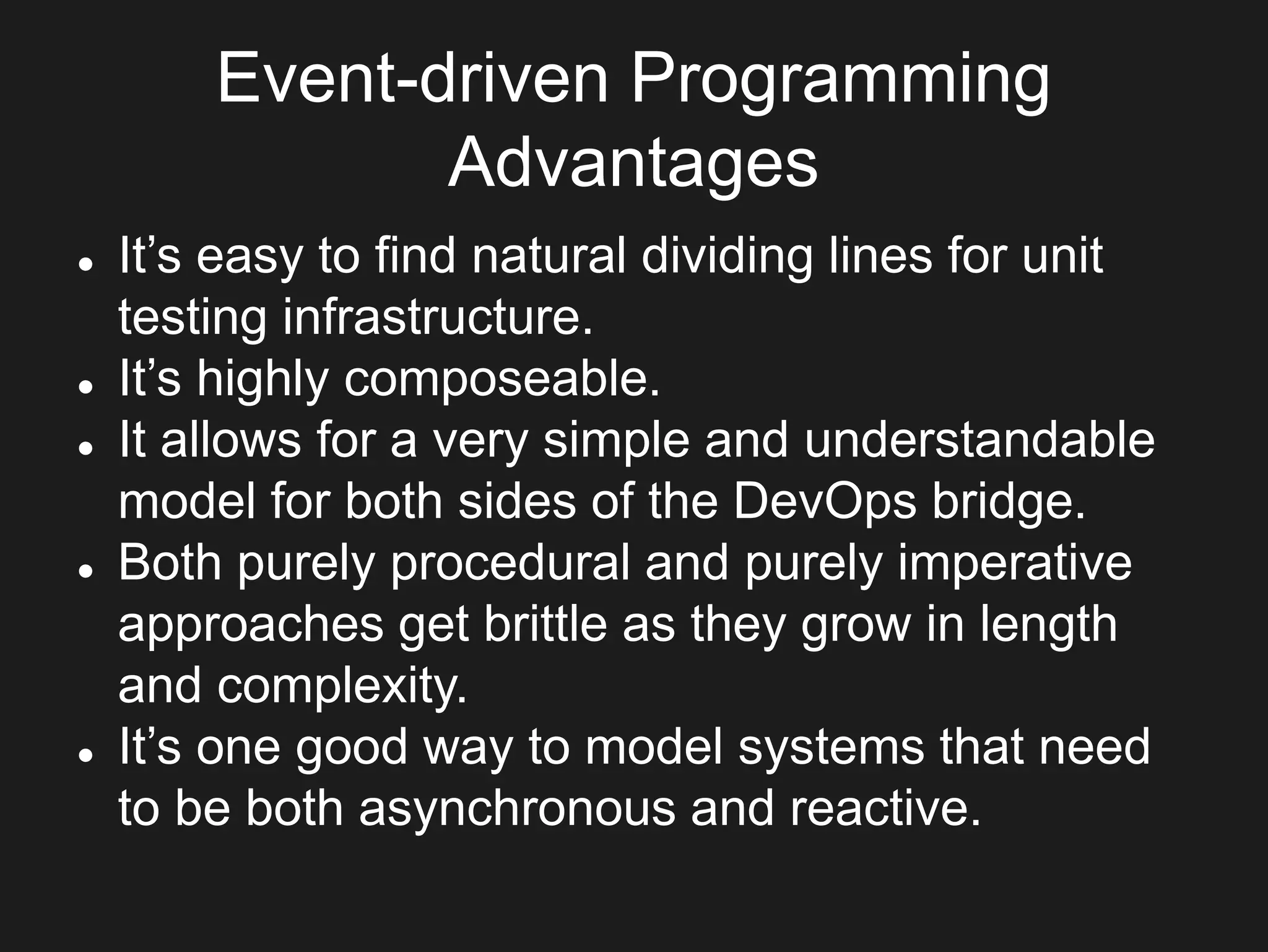 Event-driven Programming
Advantages
 It’s easy to find natural dividing lines for unit
testing infrastructure.
 It’s highly composeable.
 It allows for a very simple and understandable
model for both sides of the DevOps bridge.
 Both purely procedural and purely imperative
approaches get brittle as they grow in length
and complexity.
 It’s one good way to model systems that need
to be both asynchronous and reactive.
 