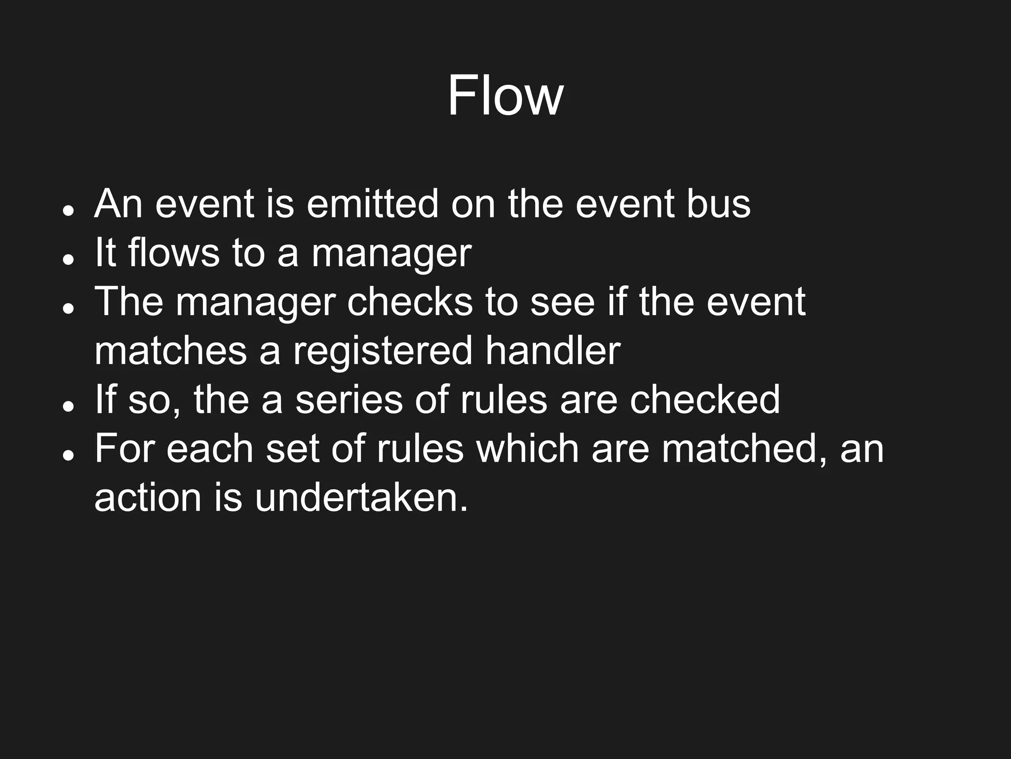 Flow
 An event is emitted on the event bus
 It flows to a manager
 The manager checks to see if the event
matches a registered handler
 If so, the a series of rules are checked
 For each set of rules which are matched, an
action is undertaken.
 