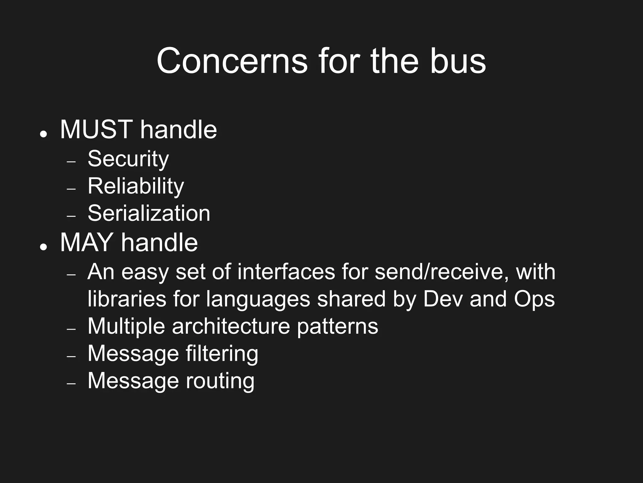 Concerns for the bus
 MUST handle
 Security
 Reliability
 Serialization
 MAY handle
 An easy set of interfaces for send/receive, with
libraries for languages shared by Dev and Ops
 Multiple architecture patterns
 Message filtering
 Message routing
 