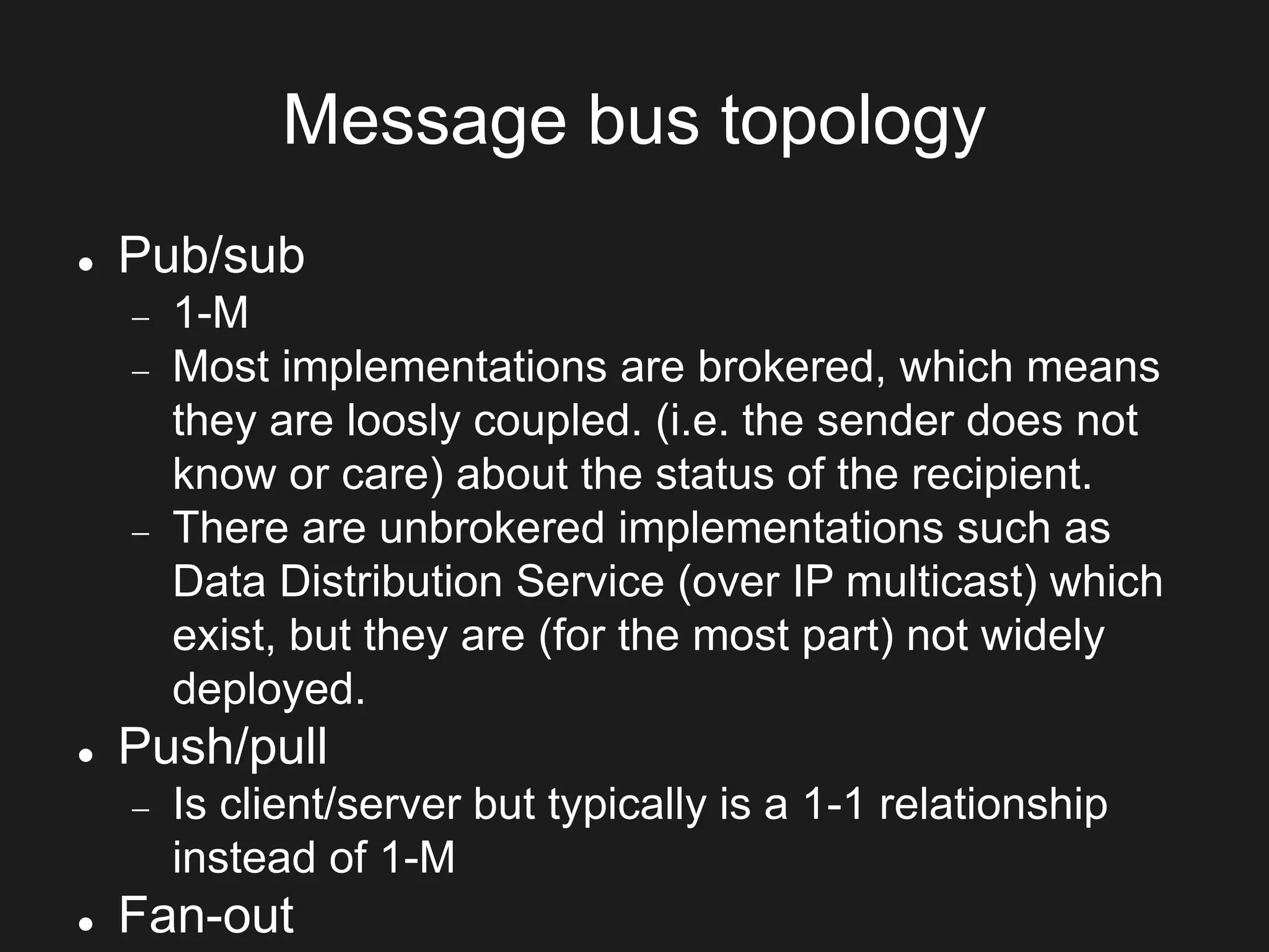 Message bus topology
 Pub/sub
 1-M
 Most implementations are brokered, which means
they are loosly coupled. (i.e. the sender does not
know or care) about the status of the recipient.
 There are unbrokered implementations such as
Data Distribution Service (over IP multicast) which
exist, but they are (for the most part) not widely
deployed.
 Push/pull
 Is client/server but typically is a 1-1 relationship
instead of 1-M
 Fan-out
 