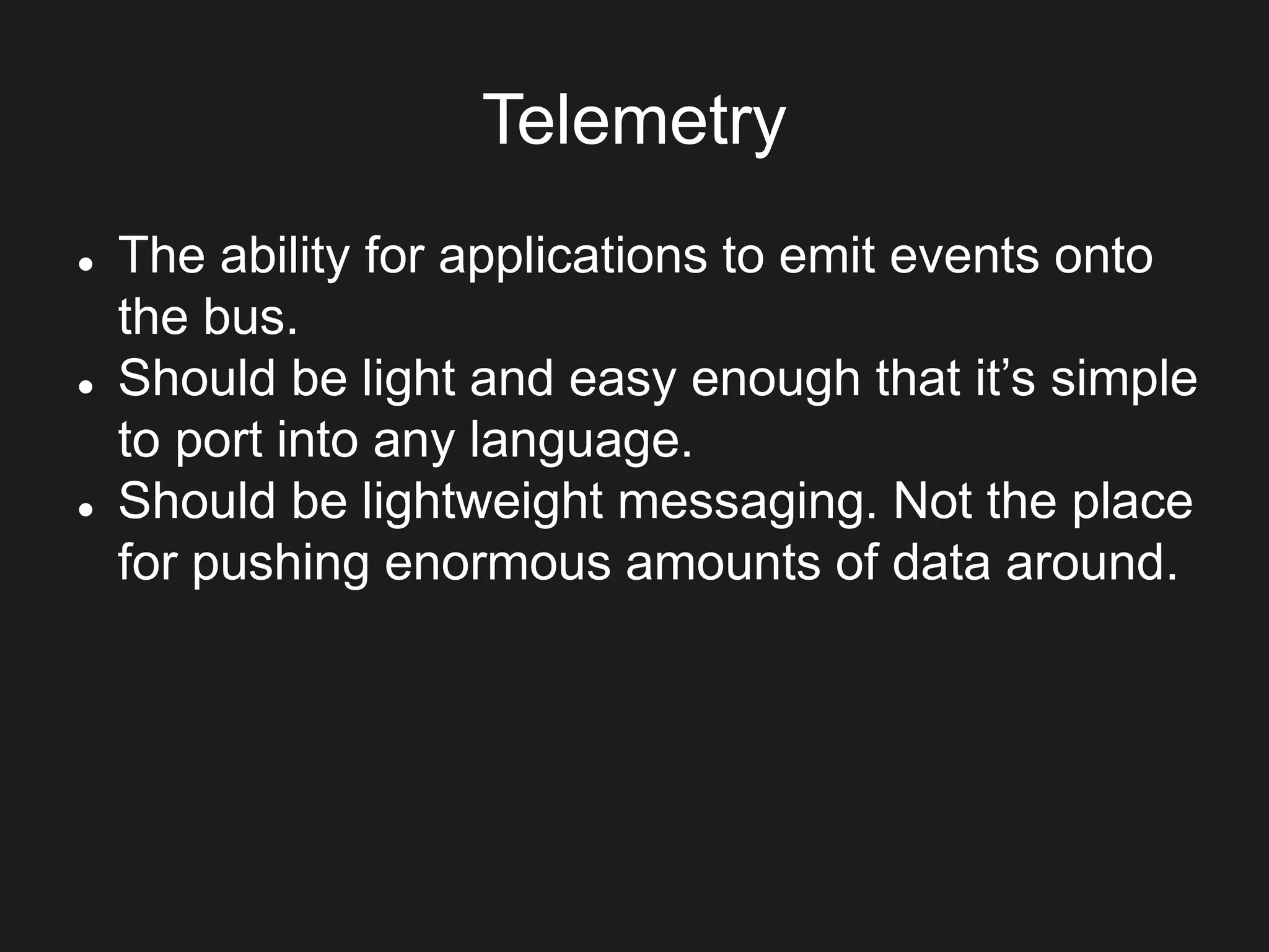 Telemetry
 The ability for applications to emit events onto
the bus.
 Should be light and easy enough that it’s simple
to port into any language.
 Should be lightweight messaging. Not the place
for pushing enormous amounts of data around.
 