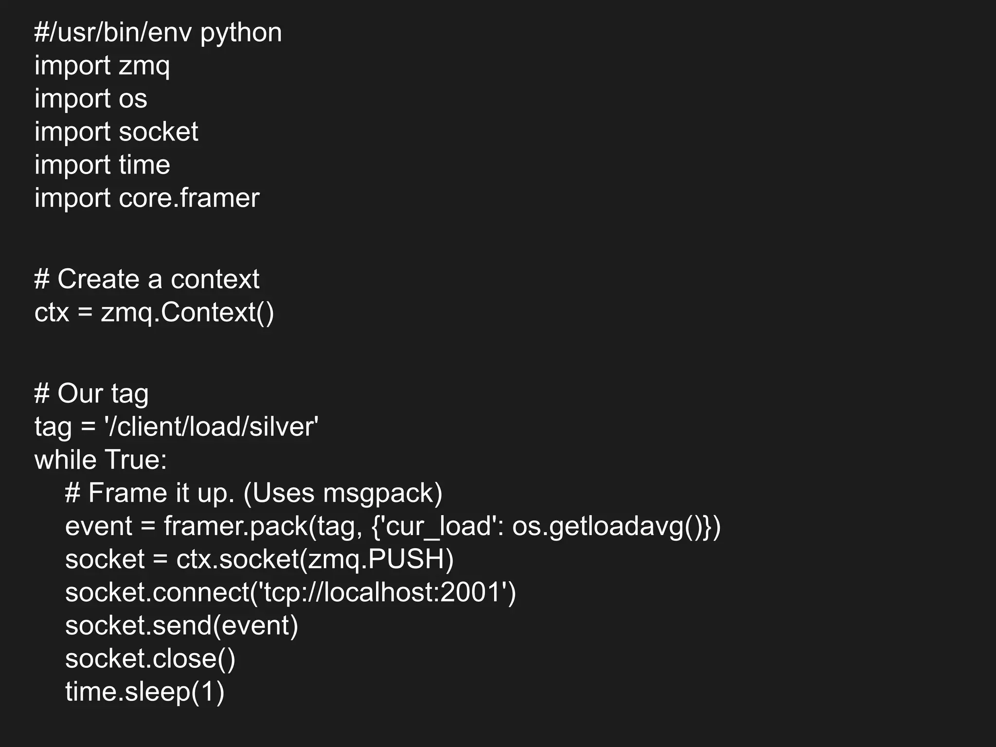 #/usr/bin/env python
import zmq
import os
import socket
import time
import core.framer
# Create a context
ctx = zmq.Context()
# Our tag
tag = '/client/load/silver'
while True:
# Frame it up. (Uses msgpack)
event = framer.pack(tag, {'cur_load': os.getloadavg()})
socket = ctx.socket(zmq.PUSH)
socket.connect('tcp://localhost:2001')
socket.send(event)
socket.close()
time.sleep(1)
 