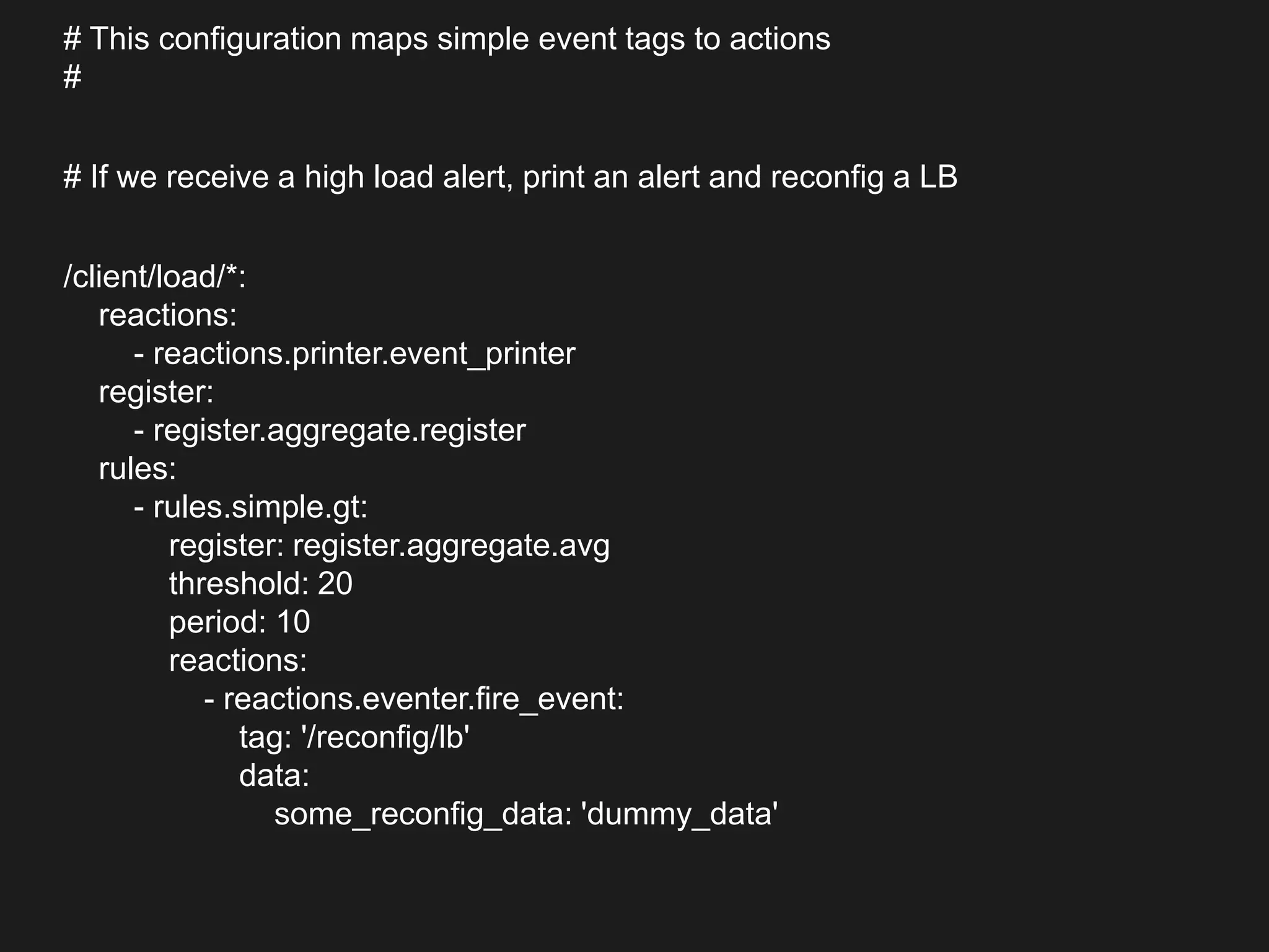 # This configuration maps simple event tags to actions
#
# If we receive a high load alert, print an alert and reconfig a LB
/client/load/*:
reactions:
- reactions.printer.event_printer
register:
- register.aggregate.register
rules:
- rules.simple.gt:
register: register.aggregate.avg
threshold: 20
period: 10
reactions:
- reactions.eventer.fire_event:
tag: '/reconfig/lb'
data:
some_reconfig_data: 'dummy_data'
 