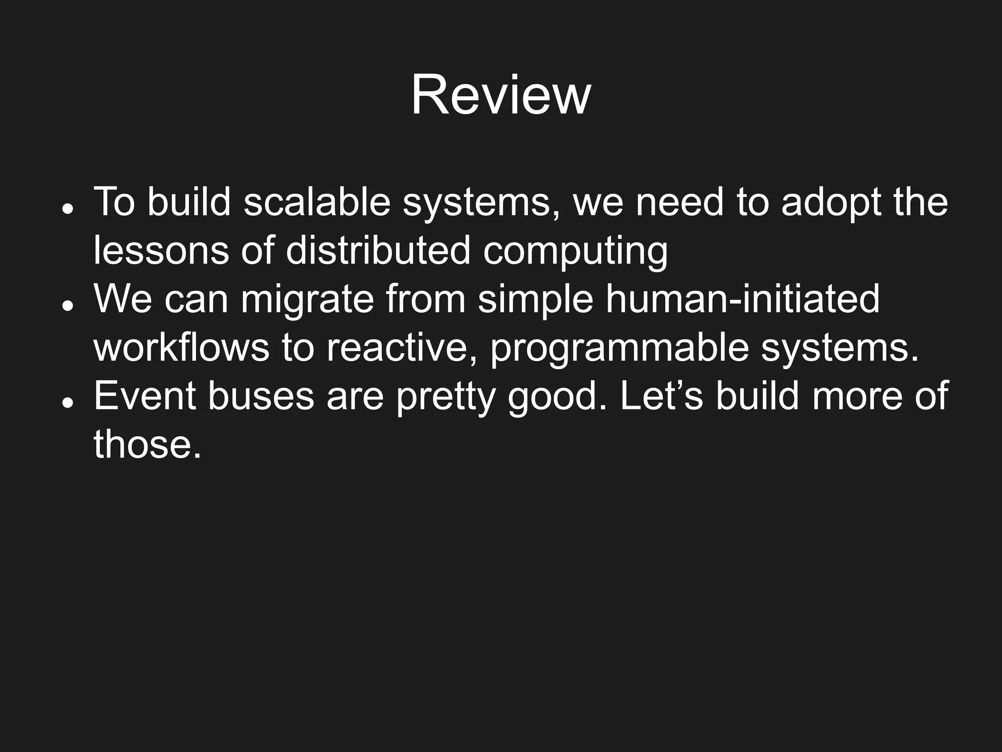 Review
 To build scalable systems, we need to adopt the
lessons of distributed computing
 We can migrate from simple human-initiated
workflows to reactive, programmable systems.
 Event buses are pretty good. Let’s build more of
those.
 