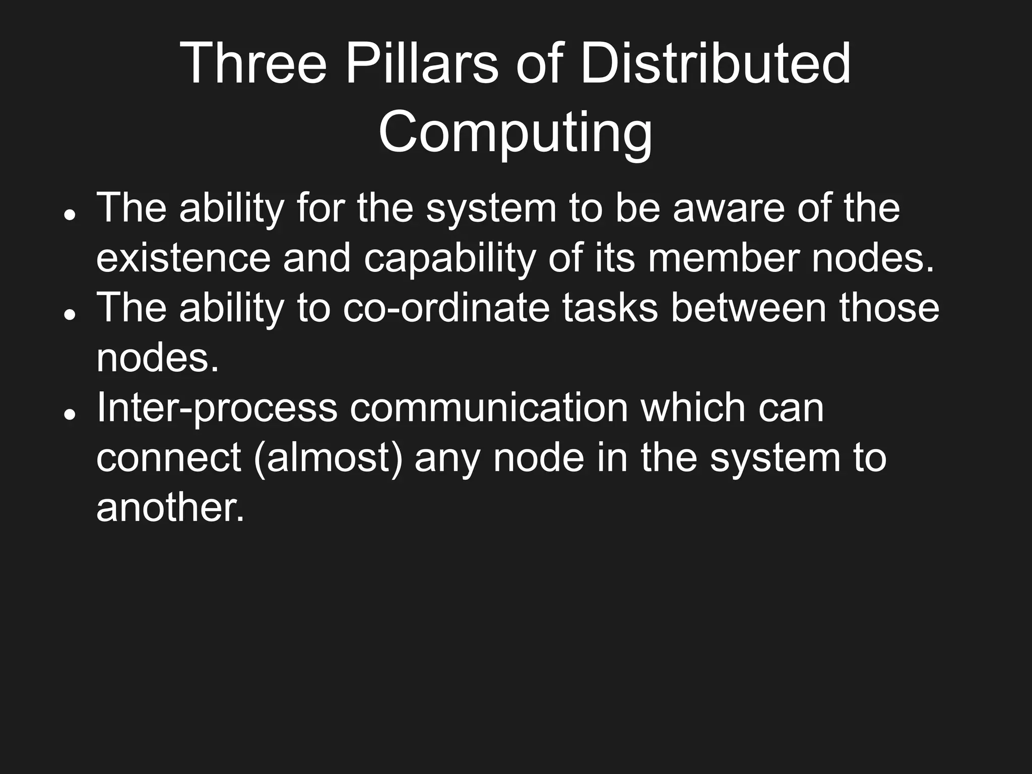 Three Pillars of Distributed
Computing
 The ability for the system to be aware of the
existence and capability of its member nodes.
 The ability to co-ordinate tasks between those
nodes.
 Inter-process communication which can
connect (almost) any node in the system to
another.
 