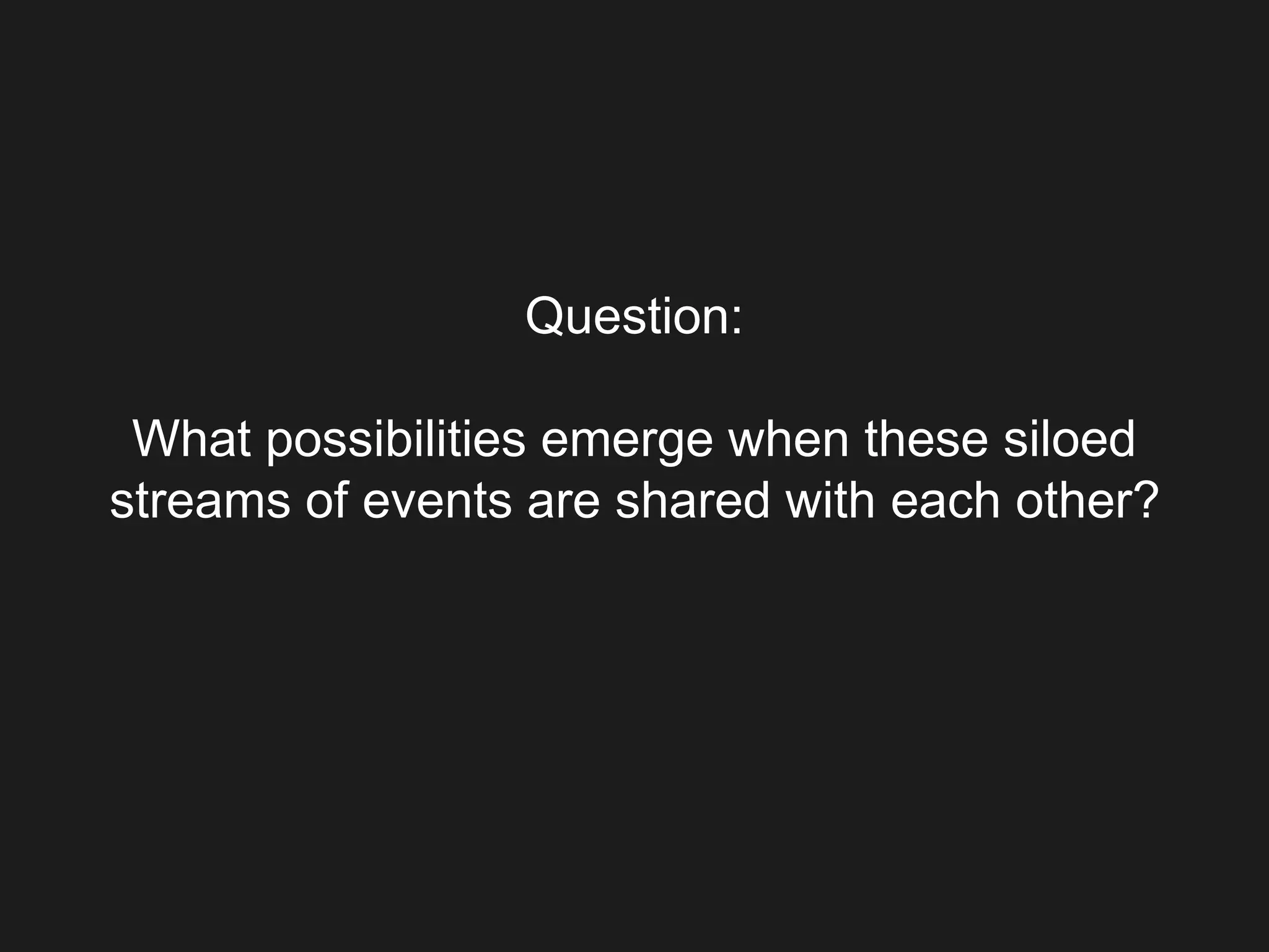 Question:
What possibilities emerge when these siloed
streams of events are shared with each other?
 