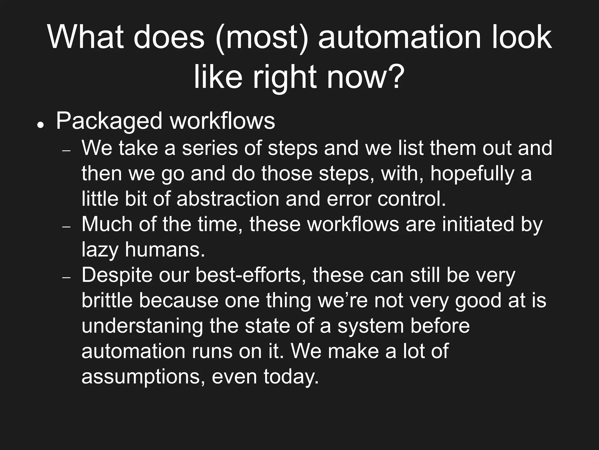 What does (most) automation look
like right now?
 Packaged workflows
 We take a series of steps and we list them out and
then we go and do those steps, with, hopefully a
little bit of abstraction and error control.
 Much of the time, these workflows are initiated by
lazy humans.
 Despite our best-efforts, these can still be very
brittle because one thing we’re not very good at is
understaning the state of a system before
automation runs on it. We make a lot of
assumptions, even today.
 