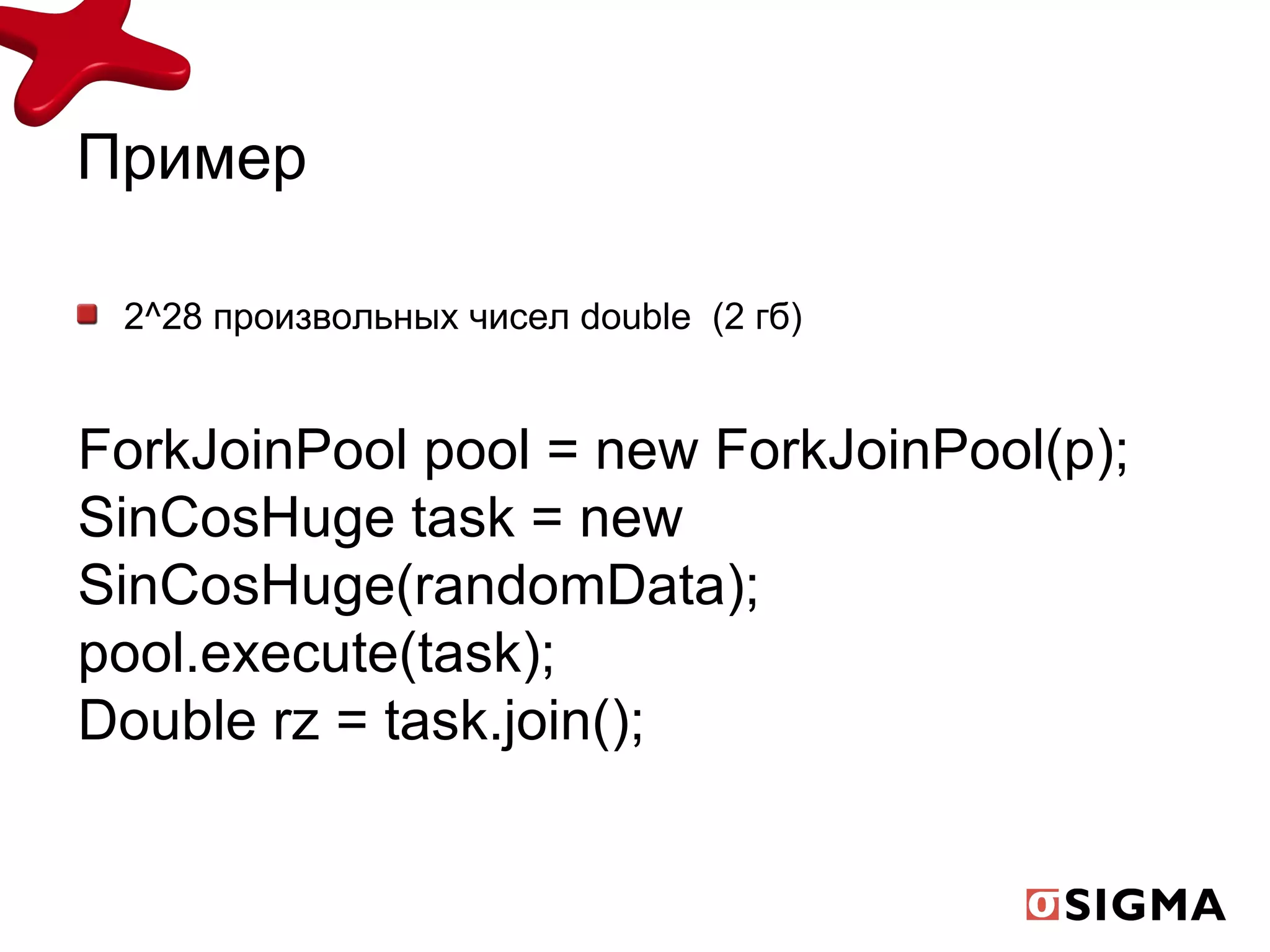 Пример 2^28 произвольных чисел  double  (2  гб) ForkJoinPool pool = new ForkJoinPool(p); SinCosHuge task = new SinCosHuge(randomData); pool.execute(task); Double rz = task.join(); 