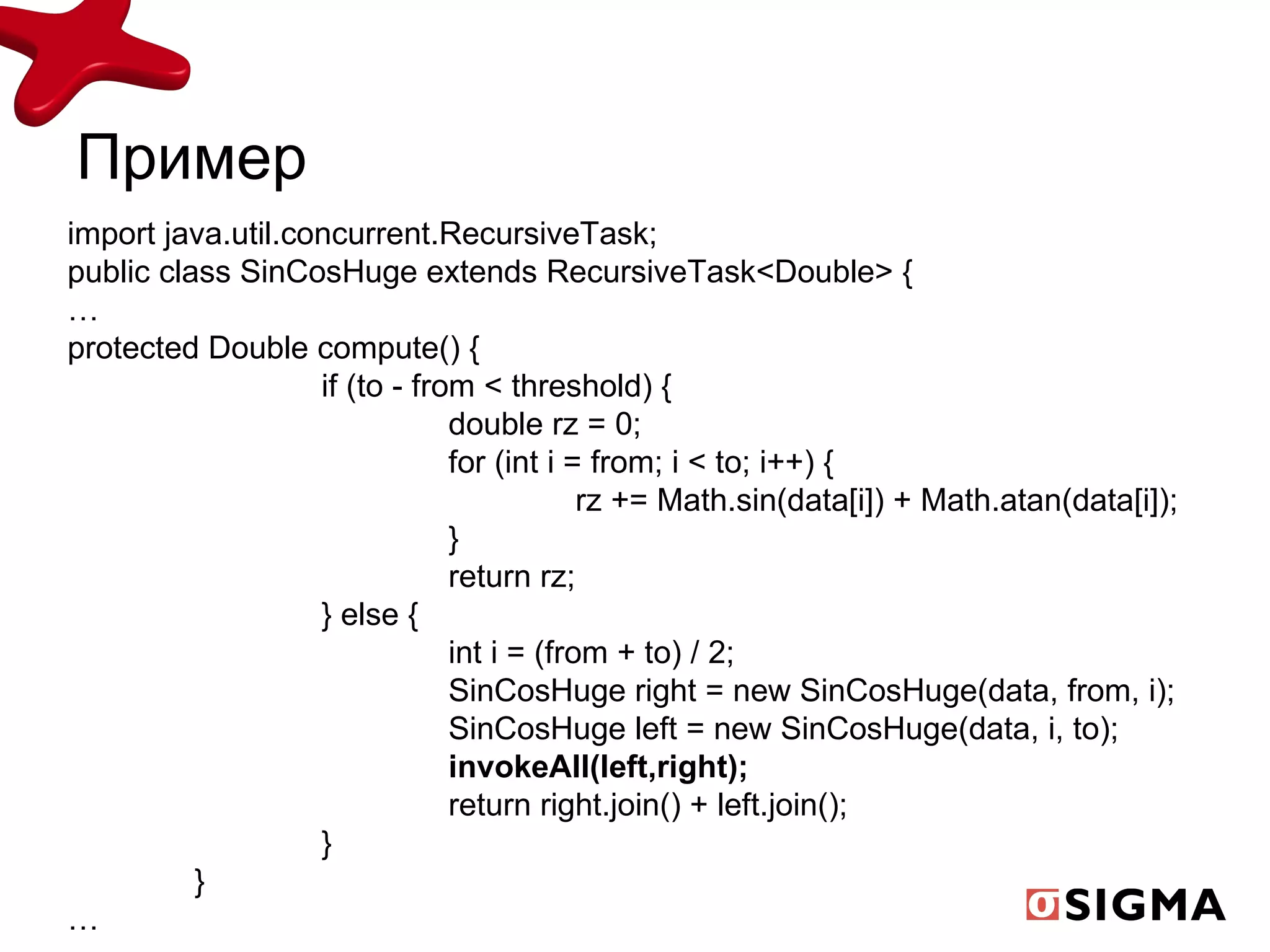 Пример import java.util.concurrent.RecursiveTask; public class SinCosHuge extends RecursiveTask<Double> { … protected Double compute() { if (to - from < threshold) { double rz = 0; for (int i = from; i < to; i++) { rz += Math.sin(data[i]) + Math.atan(data[i]); } return rz; } else { int i = (from + to) / 2; SinCosHuge right = new SinCosHuge(data, from, i); SinCosHuge left = new SinCosHuge(data, i, to); invokeAll(left,right); return right.join() + left.join(); } } … 
