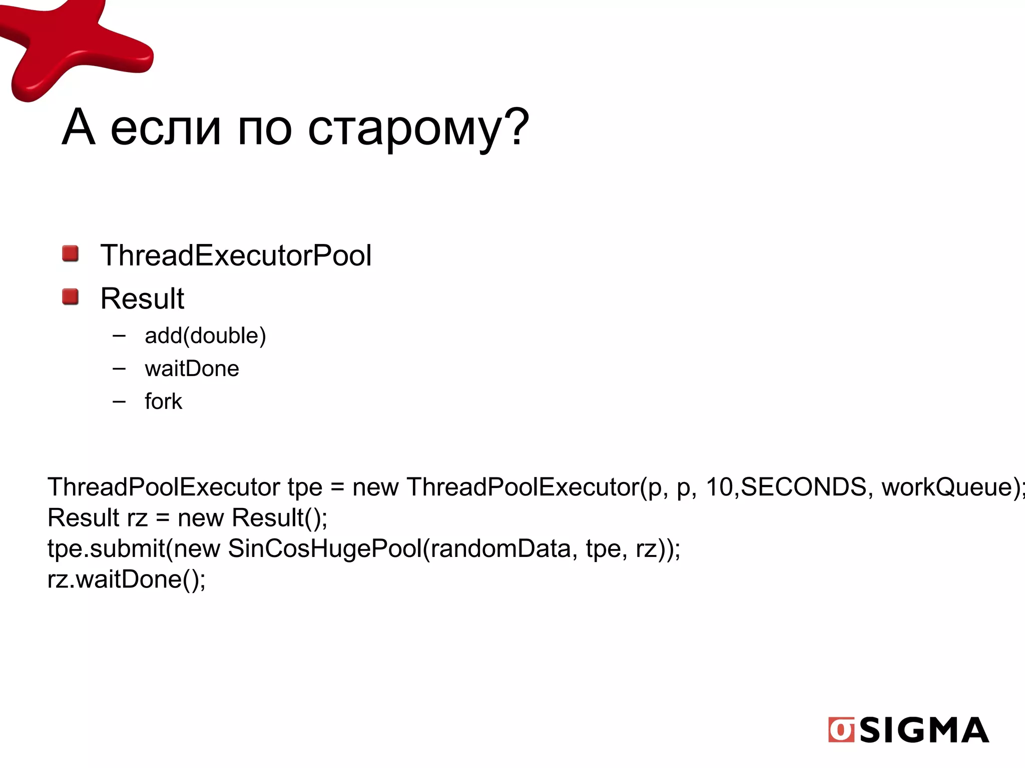 А если по старому? ThreadExecutorPool Result add(double) waitDone fork ThreadPoolExecutor tpe = new ThreadPoolExecutor(p, p, 10,SECONDS, workQueue); Result rz = new Result(); tpe.submit(new SinCosHugePool(randomData, tpe, rz)); rz.waitDone(); 