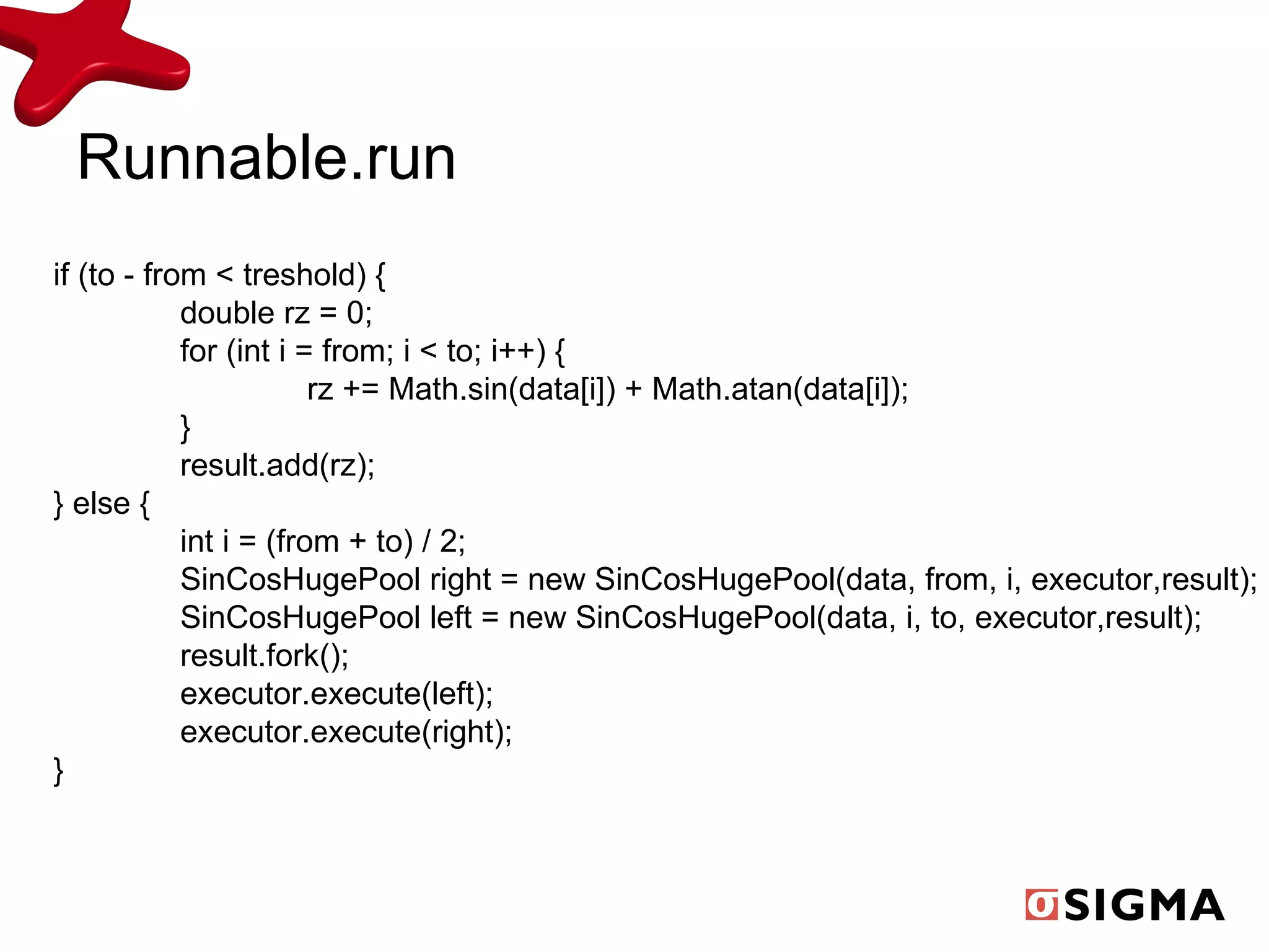 Runnable.run if (to - from < treshold) { double rz = 0; for (int i = from; i < to; i++) { rz += Math.sin(data[i]) + Math.atan(data[i]); } result.add(rz); } else { int i = (from + to) / 2; SinCosHugePool right = new SinCosHugePool(data, from, i, executor,result); SinCosHugePool left = new SinCosHugePool(data, i, to, executor,result); result.fork(); executor.execute(left); executor.execute(right); } 