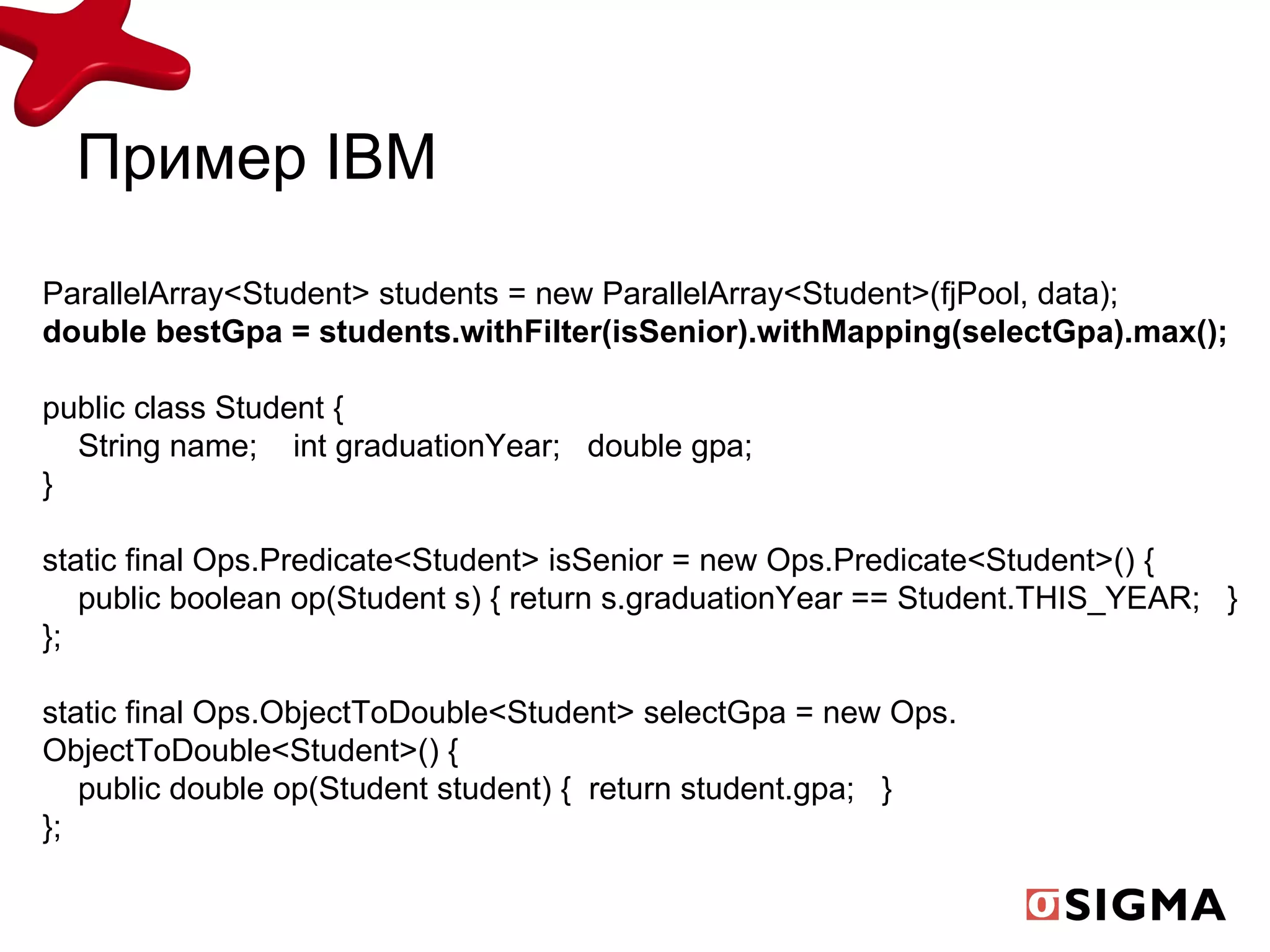 Пример  IBM ParallelArray<Student> students = new ParallelArray<Student>(fjPool, data); double bestGpa = students.withFilter(isSenior).withMapping(selectGpa).max(); public class Student { String name;   int graduationYear;  double gpa; } static final Ops.Predicate<Student> isSenior = new Ops.Predicate<Student>() { public boolean op(Student s) {   return s.graduationYear == Student.THIS_YEAR;  } }; static final Ops.ObjectToDouble<Student> selectGpa = new Ops. ObjectToDouble<Student>() { public double op(Student student) {  return student.gpa;  } }; 