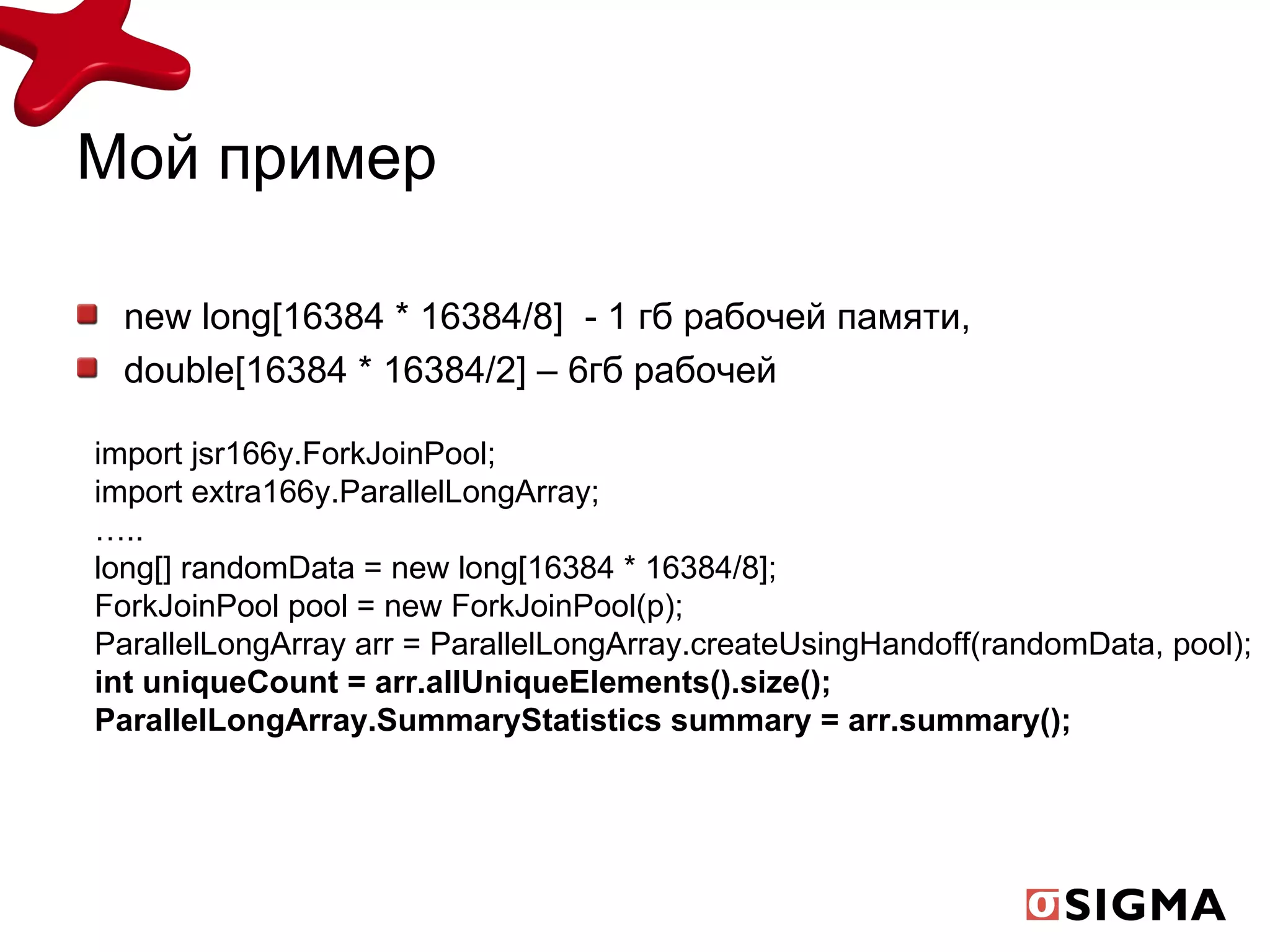 Мой пример new long[16384 * 16384/8]   - 1 гб рабочей памяти, double[16384 * 16384/2]  – 6гб рабочей import jsr166y.ForkJoinPool; import extra166y.ParallelLongArray; … .. long[] randomData = new long[16384 * 16384/8]; ForkJoinPool pool = new ForkJoinPool(p); ParallelLongArray arr = ParallelLongArray.createUsingHandoff(randomData, pool); int uniqueCount = arr.allUniqueElements().size(); ParallelLongArray.SummaryStatistics summary = arr.summary(); 