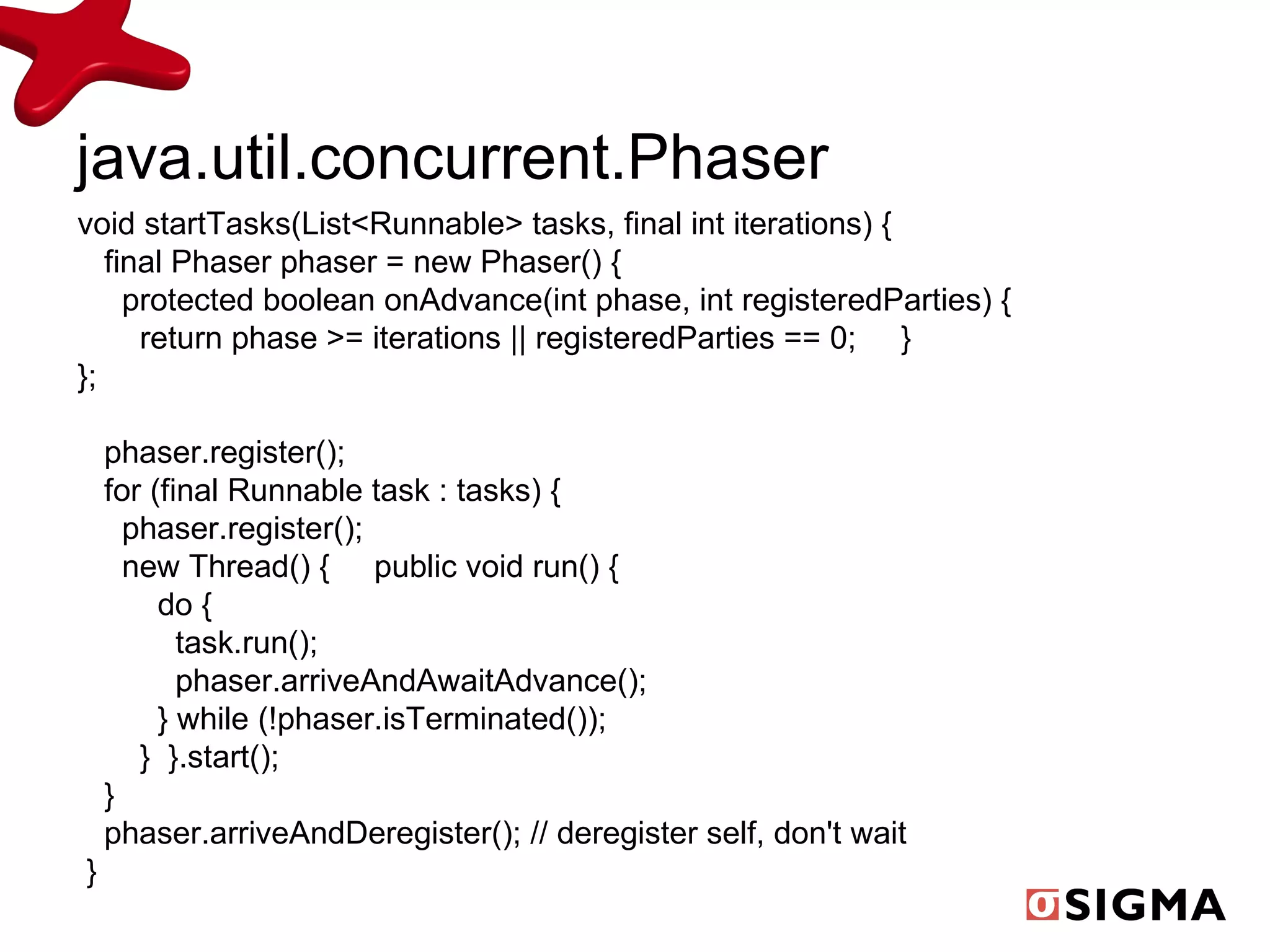 java.util.concurrent.Phaser void startTasks(List<Runnable> tasks, final int iterations) { final Phaser phaser = new Phaser() { protected boolean onAdvance(int phase, int registeredParties) { return phase >= iterations || registeredParties == 0;  }  }; phaser.register(); for (final Runnable task : tasks) { phaser.register(); new Thread() {  public void run() { do { task.run(); phaser.arriveAndAwaitAdvance(); } while (!phaser.isTerminated()); }  }.start(); } phaser.arriveAndDeregister(); // deregister self, don't wait } 