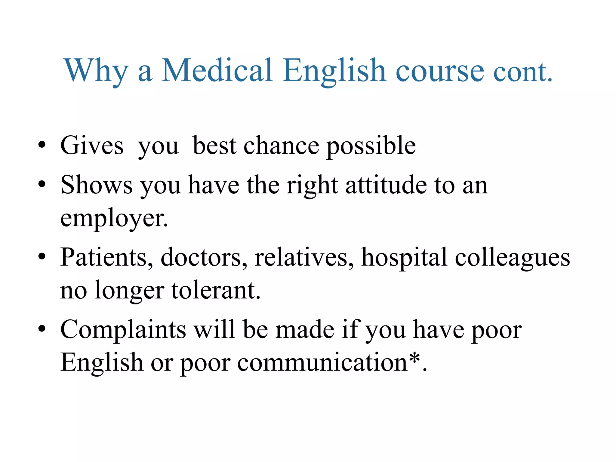 Why a Medical English course cont.

• Gives you best chance possible
• Shows you have the right attitude to an
  employer.
• Patients, doctors, relatives, hospital colleagues
  no longer tolerant.
• Complaints will be made if you have poor
  English or poor communication*.
 