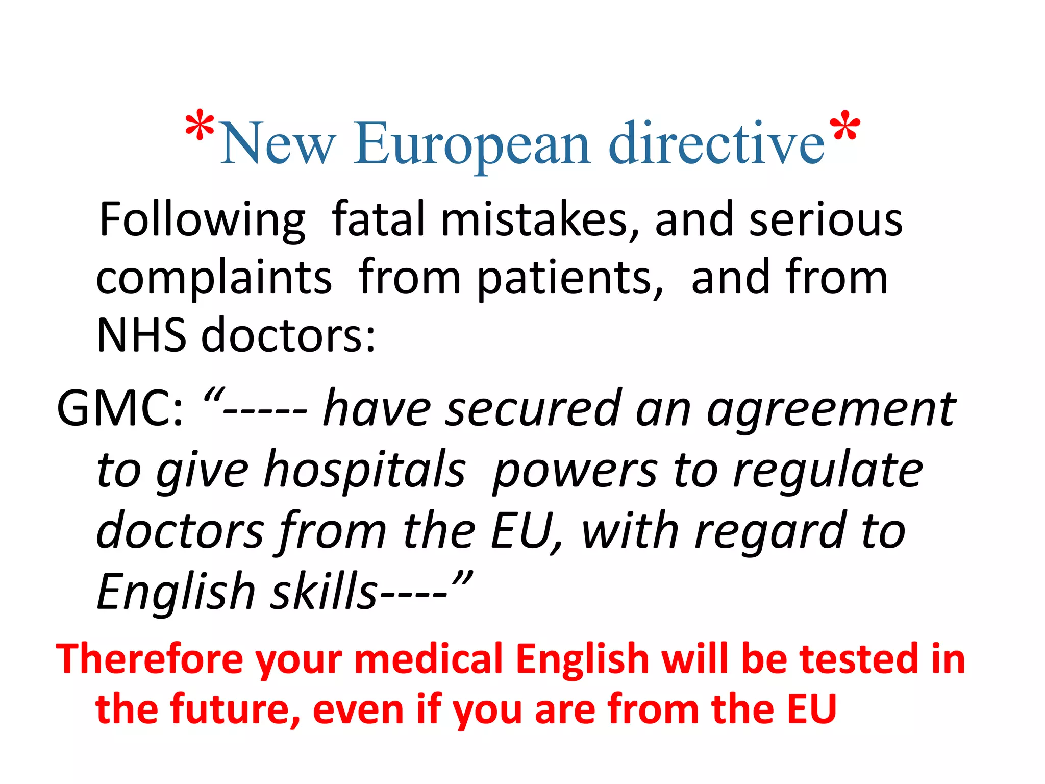 *New European directive*
  Following fatal mistakes, and serious
  complaints from patients, and from
  NHS doctors:
GMC: “----- have secured an agreement
 to give hospitals powers to regulate
 doctors from the EU, with regard to
 English skills----”
Therefore your medical English will be tested in
  the future, even if you are from the EU
 