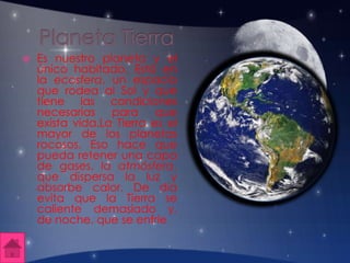  Es nuestro planeta y el
único habitado. Está en
la ecosfera, un espacio
que rodea al Sol y que
tiene las condiciones
necesarias para que
exista vida.La Tierra es el
mayor de los planetas
rocosos. Eso hace que
pueda retener una capa
de gases, la atmósfera,
que dispersa la luz y
absorbe calor. De día
evita que la Tierra se
caliente demasiado y,
de noche, que se enfríe
 