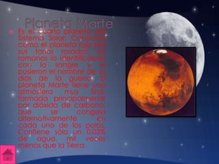  Es el cuarto planeta del
Sistema Solar. Conocido
como el planeta rojo por
sus tonos rosados, los
romanos lo identificaban
con la sangre y le
pusieron el nombre de su
dios de la guerra. El
planeta Marte tiene una
atmósfera muy fina,
formada principalmente
por dióxido de carbono,
que se congela
alternativamente en
cada uno de los polos.
Contiene sólo un 0,03%
de agua, mil veces
menos que la Tierra.
 