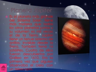  Es el planeta más grande
del Sistema Solar, tiene
más materia que todos
los otros planetas juntos y
su volumen es mil veces
el de la Tierra. Júpiter
tiene un tenue sistema de
anillos, invisible desde la
Tierra. También tiene 16
satélites. Cuatro de ellos
fueron descubiertos por
Galileo en 1610. Era la
primera vez que alguien
observaba el cielo con
un telescopio.
 