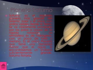  Saturno es el segundo
planeta más grande del
Sistema Solar y el único con
anillos visibles desde la Tierra.
Se ve claramente achatado
por los polos a causa de la
rápida rotación. La
atmósfera es de hidrógeno,
con un poco de helio y
metano. Es el único Planeta
que tiene una densidad
menor que el agua. Si
encontrásemos un océano
suficientemente grande,
Saturno flotaría.
 