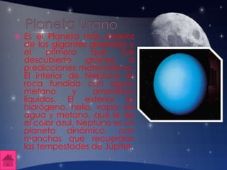  Es el Planeta más exterior
de los gigantes gaseosos y
el primero que fue
descubierto gracias a
predicciones matemáticas.
El interior de Neptuno es
roca fundida con agua,
metano y amoníaco
líquidos. El exterior es
hidrógeno, helio, vapor de
agua y metano, que le da
el color azul. Neptuno es un
planeta dinámico, con
manchas que recuerdan
las tempestades de Júpiter.
 