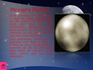  Es el planeta más pequeño y
el que se aleja más del Sol.
Se descubrió en 1930, pero
está tan lejos que, de
momento, tenemos poca
información. Es el único que
todavía no ha sido visitado
por una nave terrestre.
 Generalmente, Plutón es el
planeta más lejano. Pero su
órbita es muy excéntrica y,
durante 20 de los 249 años
que tarda en hacerla, está
más cerca del Sol que
Neptuno.
 