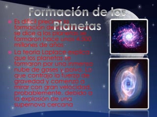  Es difícil precisar la
formación de los planetas;
se dice q los planetas se
formaron hace unos 4.500
millones de años
 La teoría Laplace explica
que los planetas se
formaron por una inmensa
nube de gases y polvo. Lo
que contrajo la fuerza de
gravedad y comenzó a
mirar con gran velocidad,
probablemente, debido a
la explosión de una
supernova cercana
 
