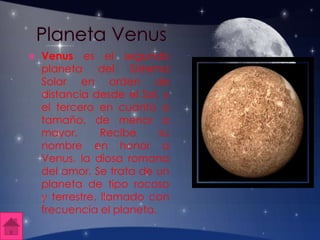  Venus es el segundo
planeta del Sistema
Solar en orden de
distancia desde el Sol, y
el tercero en cuanto a
tamaño, de menor a
mayor. Recibe su
nombre en honor a
Venus, la diosa romana
del amor. Se trata de un
planeta de tipo rocoso
y terrestre, llamado con
frecuencia el planeta.
 