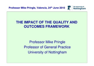 Professor Mike Pringle, Valencia, 24th June 2010




      THE IMPACT OF THE QUALITY AND
          OUTCOMES FRAMEWORK



               Professor Mike Pringle
            Professor of General Practice
              University of Nottingham
 