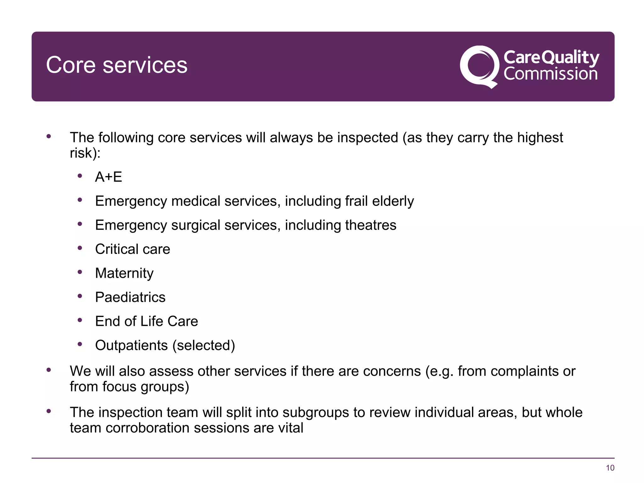Core services
•

The following core services will always be inspected (as they carry the highest
risk):

•
•
•
•
•
•
•
•

A+E
Emergency medical services, including frail elderly
Emergency surgical services, including theatres
Critical care
Maternity
Paediatrics
End of Life Care
Outpatients (selected)

•

We will also assess other services if there are concerns (e.g. from complaints or
from focus groups)

•

The inspection team will split into subgroups to review individual areas, but whole
team corroboration sessions are vital
10

 