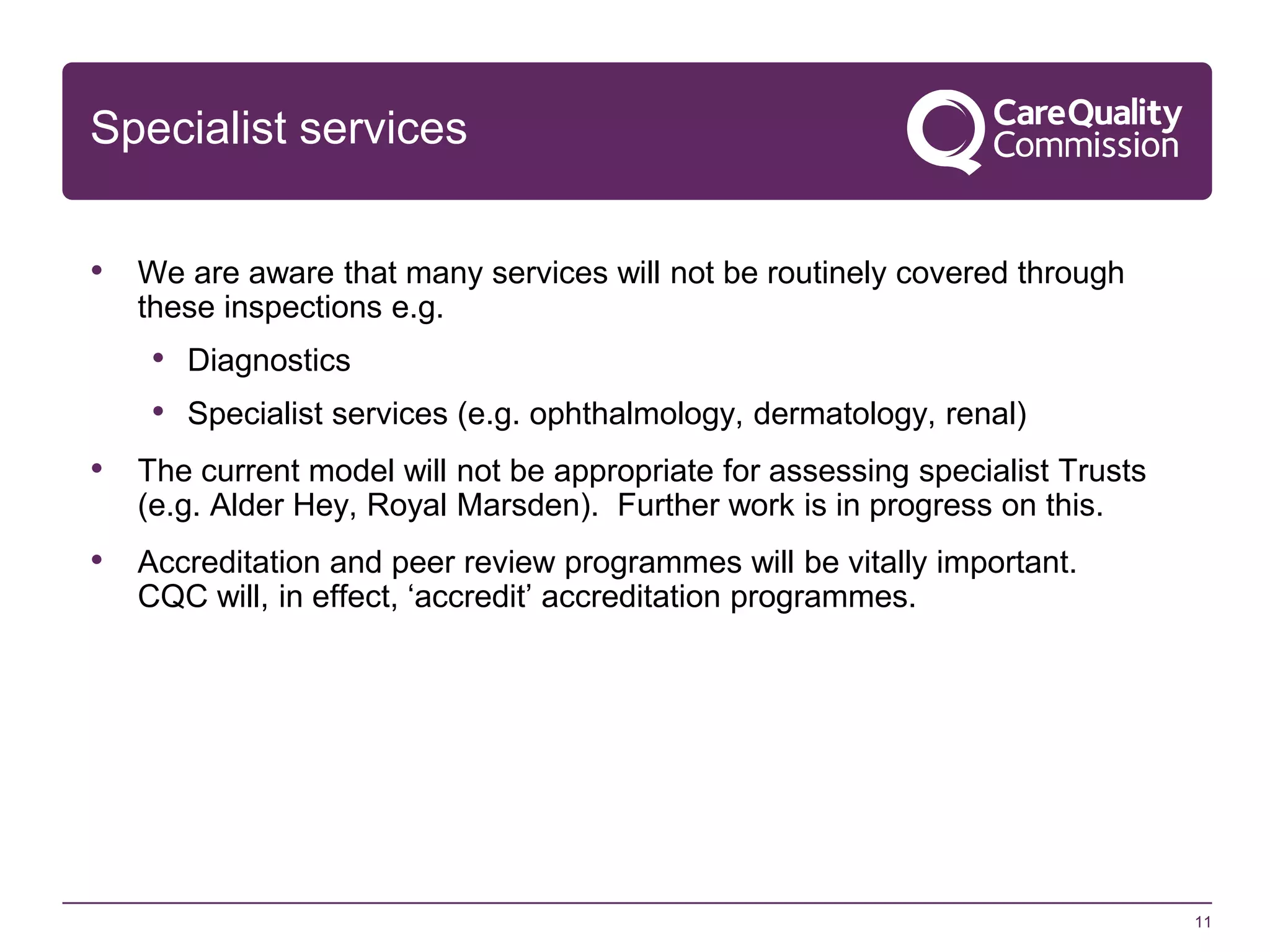Specialist services
• We are aware that many services will not be routinely covered through
these inspections e.g.

• Diagnostics
• Specialist services (e.g. ophthalmology, dermatology, renal)
• The current model will not be appropriate for assessing specialist Trusts
(e.g. Alder Hey, Royal Marsden). Further work is in progress on this.

• Accreditation and peer review programmes will be vitally important.
CQC will, in effect, ‘accredit’ accreditation programmes.

11

 