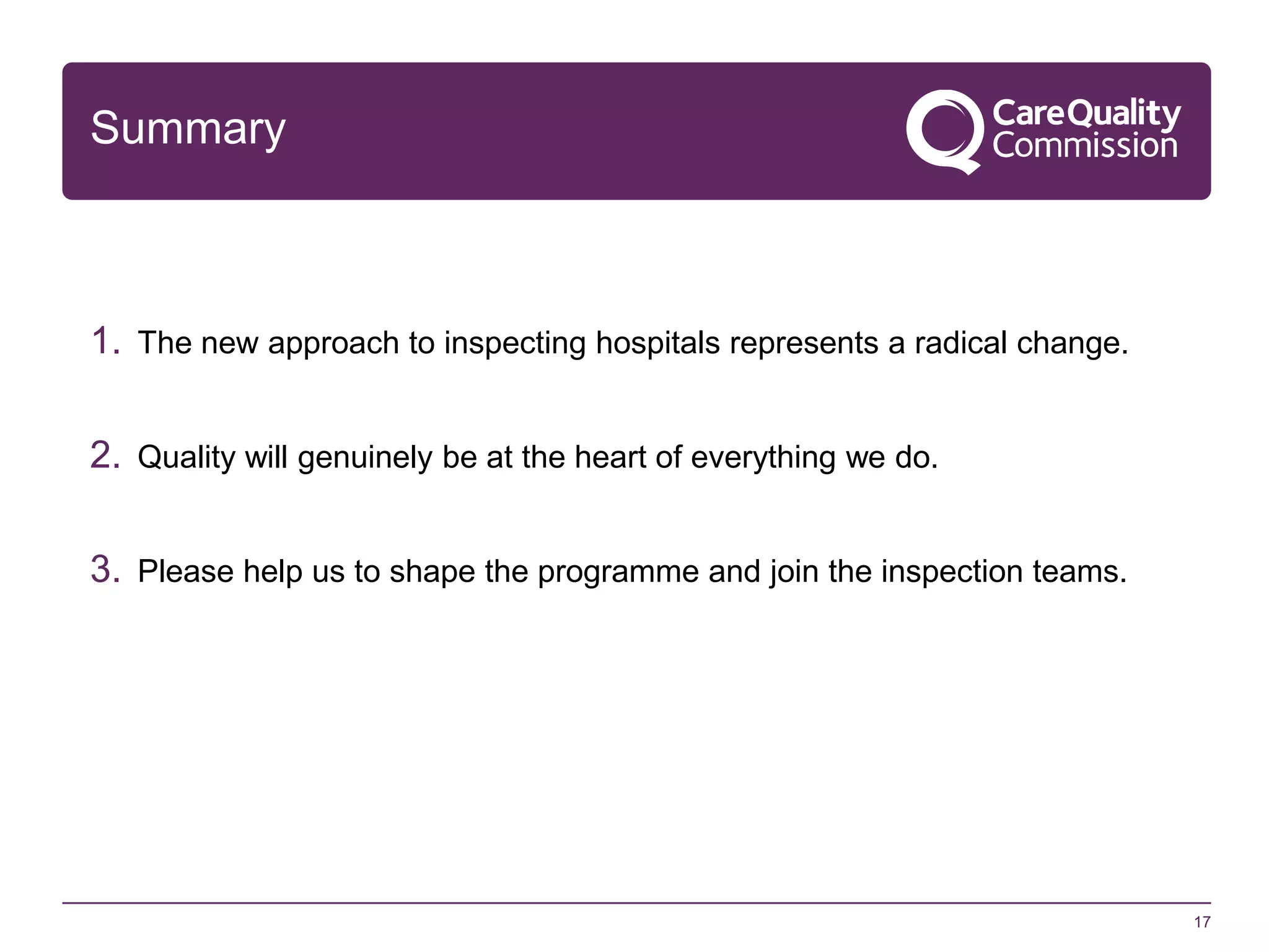 Summary

1. The new approach to inspecting hospitals represents a radical change.
2. Quality will genuinely be at the heart of everything we do.

3. Please help us to shape the programme and join the inspection teams.

17

 
