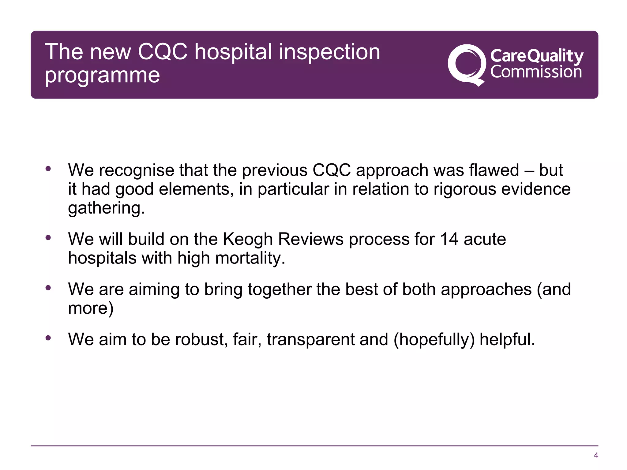 The new CQC hospital inspection
programme

• We recognise that the previous CQC approach was flawed – but
it had good elements, in particular in relation to rigorous evidence
gathering.

• We will build on the Keogh Reviews process for 14 acute
hospitals with high mortality.

• We are aiming to bring together the best of both approaches (and
more)

• We aim to be robust, fair, transparent and (hopefully) helpful.

4

 