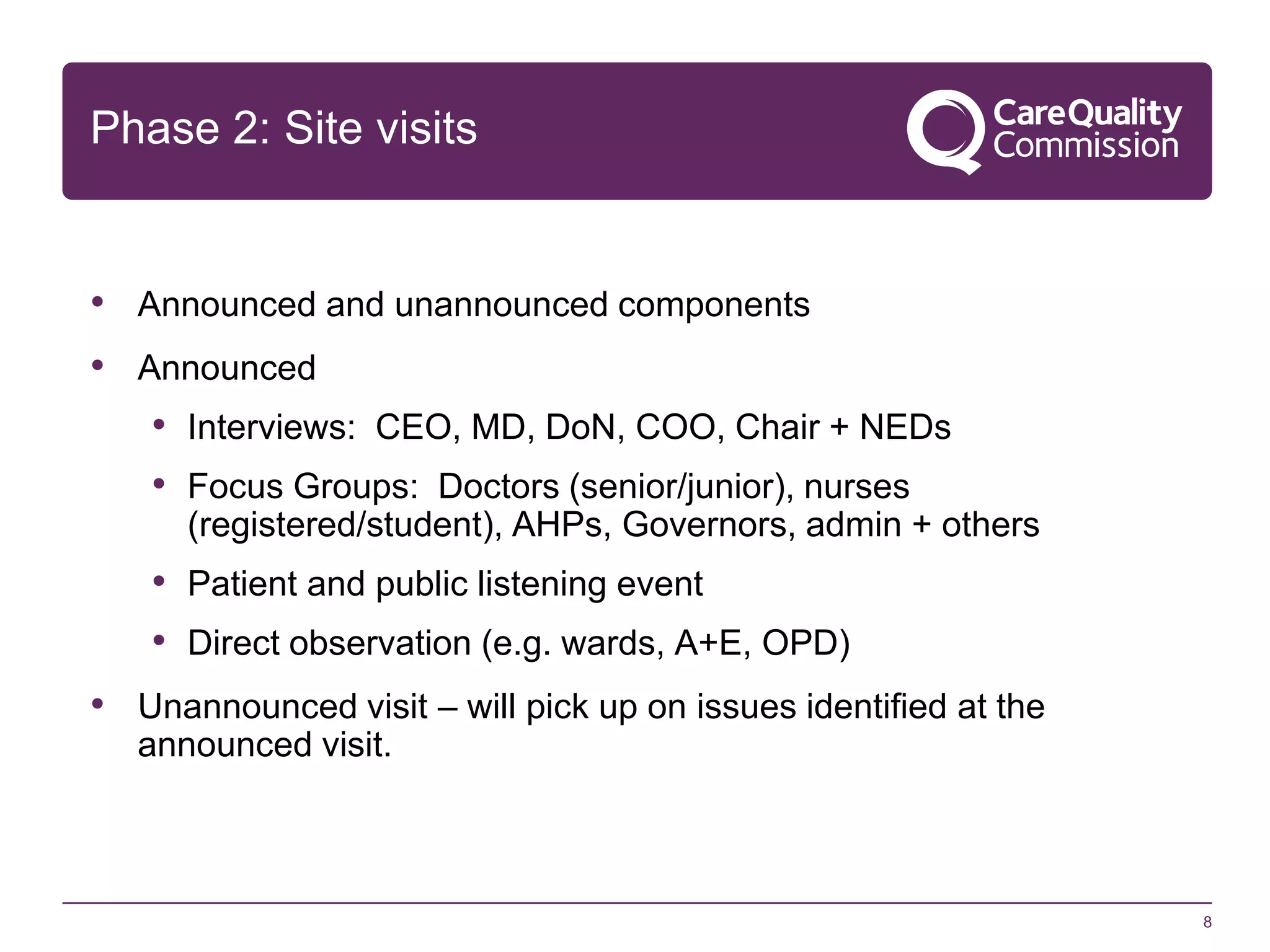 Phase 2: Site visits

• Announced and unannounced components

• Announced
• Interviews: CEO, MD, DoN, COO, Chair + NEDs
• Focus Groups: Doctors (senior/junior), nurses
(registered/student), AHPs, Governors, admin + others

• Patient and public listening event
• Direct observation (e.g. wards, A+E, OPD)
• Unannounced visit – will pick up on issues identified at the
announced visit.

8

 