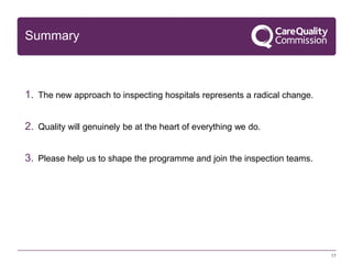 Summary

1. The new approach to inspecting hospitals represents a radical change.
2. Quality will genuinely be at the heart of everything we do.

3. Please help us to shape the programme and join the inspection teams.

17

 