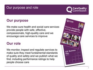 Our purpose and role

Our purpose
We make sure health and social care services
provide people with safe, effective,
compassionate, high-quality care and we
encourage care services to improve

Our role
We monitor, inspect and regulate services to
make sure they meet fundamental standards
of quality and safety and we publish what we
find, including performance ratings to help
people choose care
2

 