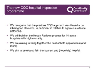The new CQC hospital inspection
programme

• We recognise that the previous CQC approach was flawed – but
it had good elements, in particular in relation to rigorous evidence
gathering.

• We will build on the Keogh Reviews process for 14 acute
hospitals with high mortality.

• We are aiming to bring together the best of both approaches (and
more)

• We aim to be robust, fair, transparent and (hopefully) helpful.

4

 