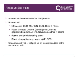 Phase 2: Site visits

• Announced and unannounced components

• Announced
• Interviews: CEO, MD, DoN, COO, Chair + NEDs
• Focus Groups: Doctors (senior/junior), nurses
(registered/student), AHPs, Governors, admin + others

• Patient and public listening event
• Direct observation (e.g. wards, A+E, OPD)
• Unannounced visit – will pick up on issues identified at the
announced visit.

8

 