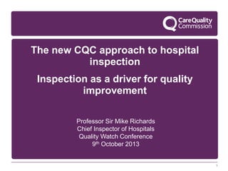 The new CQC approach to hospital
inspection
Inspection as a driver for quality
improvement
Professor Sir Mike Richards
Chief Inspector of Hospitals
Quality Watch Conference
9th October 2013

1

 