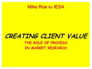 CREATING CLIENT VALUE
THE ROLE OF PROCESS
IN MARKET RESEARCH
Mike Roe for IESA
 