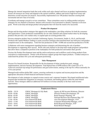 Manage the internal integration leads that work within each sales channel and focus on product implementation.
Ensure all resources are aware and aligned to the current workflow, address and resolve high-level issues and
determine overall outcomes for projects. Successfully implemented over 100 product launches creating both
incremental and new lines of revenue.
Coordinate and manage executive review committees. These committees assist in crafting product and price
strategies for our channels of business. Interact with executive level personnel to identify corporate or division
goals. Work to develop and design product and programs that will meet the needs to be successful.

                                               Product Development
Design and develop product strategies that appeal to the marketplace, providing solutions for both the consumer
and organization. Create production sustainability for our sales channels and expand market share by developing
products that provide a new market entry or expand upon an existing product line.
Oversee enterprise product lines to include Conforming Agency, Government, Jumbo A, Alt-A, and Seconds.
Worked with Capital Markets Trading to create execution strategies that translated back into both price and product
competitiveness in the marketplace. Total first lien production of $60 - $100b and second lien production of $10b.
Collaborate with senior management regarding business strategies and determining the role of product
Development in supporting their success. Work with each channel to develop tailor-made programs and products
that allow them a competitive position in the marketplace for both production and market share growth.
Oversee the Product Development team and the end-to-end process and workflows used to bring products from
conception to implementation. Partner with all business support groups that impact products. Conduct analysis to
understand the product life cycle and subsequent positioning.

                                                 Sales Management
Oversee five branch locations. Responsible for the development of talent, production goals, strategy
implementation, and new business development. Total deposit base of $500 million with a total FTE of 75.
Achieved consistent top ratings for performance and goal achievement, ranking in the top-five offices nationally for
a five-year period.
Managed multi-million dollar P&L centers, ensuring conformity to expense and income projections and the
appropriate allocation of both financial and human resources.
Development of sales strategies to expand revenue sources and corporate footprint. Developed multifaceted sales
program that included the integration of consumer, investment, and lending options within the retail branch
network. These strategies added an additional $10 million in revenue annually to the base retail revenue
opportunities.

                                                Employment History
06/06 – 10/10            GMAC Mortgage & Ally Bank                 Agency & MI Investor Relations, Director
03/99 - 05/06            GMAC Mortgage                             Director Product Development, VP
06/98 - 03/99            GMAC Mortgage                             Retail Strategic Planning, VP
03/97 - 06/98            GMAC Mortgage                             National Business Development Mgr, VP
11/94 - 05/96            First Nationwide Bank                     Area Development Manager, AVP
10/93 - 11/94            First Nationwide Bank                     Corporate Relationship Manager, AVP
05/85 - 10/93            First Nationwide Bank                     Retail Regional Manager, AVP
05/81 – 05/85            First Nationwide Bank                     Retail Branch Manager



                                                           2
 